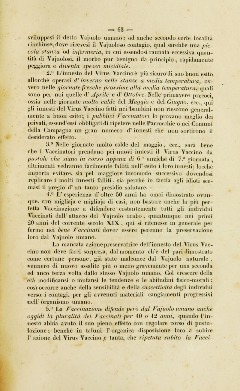 sviluppasi il detto Vajuolo umano ; od auche secondo certe località rinchiuse, dove ricevesi il Vajuoloso contagio, qual sarebbe una pic- cola stanza od infermeria, in cui essendosi raunata eccessiva quan- tità di Vajuolosi, il morbo pur benigno da principio, rapidamente peggiora e diventa spesso micidiale. 2.° L'innesto del Virus Vaccino è più sicuro di suo buon esilo, allorché operasi a1 inverno nelle stanze a media temperatura, ov- vero nelle giornate fresche prossime alla media temperatura, quali sono per noi quelle d' aprile e d' Ottobre. Nelle primavere precoci, ossia nelle giornate molto calde del Maqqio e del Giugno, ecc., qui gli innesti del Virus Vaccino fatti nei bambini non riescono general- mente a buon esito; i pubblici Vaccinatori lo provano meglio dei privati, essend'essi obbligati di ripetere nelle Parrocchie o nei Comuni della Campagna un gran numero d' innesti che non sortirono il desiderato effetto. 3.° Nelle giornate molto calde del maggio, ecc., sarà bene che i Vaccinatori prendano pei nuovi innesti il Virus Vaccino da pustole che siano in corso appena di 6.'1 anziché di 7.° giornata altrimenti vedranno facilmente falliti nell1 esito i loro innesti: locchè importa evitare, sia pel maggiore incomodo successivo dovendosi replicare i molti innesti falliti, sia perchè in faccia agli idioti sce- masi il pregio d' un tanto presidio salutare. 4.° L'esperienza d'oltre 50 anni ha ornai dimostrato ovun- que, con migliaja e migliaja di casi, non bastare anche la più per- fetta Vaccinazione a difendere costantemente tutti gli individui Vaccinati dall' attacco del Vajuolo arabo , quantunque nei primi 20 anni del corrente secolo XIX . qui si ritenesse in generale per fermo nei bene Vaccinati dover essere perenne la preservazione (oro dal Vajuolo umano. La mancata azione preservatrice dell'innesto del Virus Vac- cino non deve farci sorpresa, dal momento ch'è del pari dimostralo come certune persone, già state malconce dal Vajuolo naturale , vennero di nuovo assalite più o meno gravemente per una seconda ed anco terza volta dallo stesso Vajuolo umano. Col crescere della età modificami o mutami le tendenze e le abitudini fisico-morali ; così occorre anche della sensibilità e della suscettività degli individui verso i contagi, per gli avvenuti materiali cangiamenti progressivi il eli' organismo umano. 5.° La Vaccinazione difende perù dal Vajuolo umano anche oggidì la pluralità dei Vaccinati per 10 o 12 anni, quando l'in- nesto abbia avuto il suo pieno eifelto con regolare corso di pustu- lazione ; benché in taluni l'organica disposizione loro a subire 1' azione del Virus Vaccino .è tanta, che ripetuta subito la Vacci-