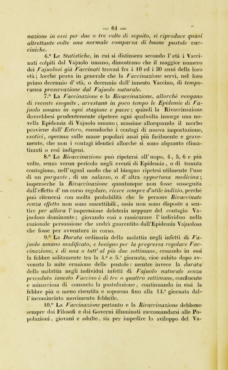 nazione in essi per due o tre volte di seguito, si riproduce quasi altrettante volte una normale comparsa di buone pustole vac- ciniche. 6.° Le Statistiche, in cui si distinsero secondo 1' età i Vacci- nati colpiti dal Vajuolo umano, dimostrano che il maggior numero dei Fajualosi già Vaccinati trovasi fra i 40 ed i 30 anni della loro età :> locchè prova in generale che la Vaccinazione servì, nel loro primo decennio d1 età, o decennio dall'1 innesto Vaccino, di tempo- ranea preservazione dal Vajuolo naturale. 7.° La Vaccinazione e la Rivaccinazione., allorché vengano di recente eseguite, arrestano in poco tempo le Epidemie di Va- j'uolo umano in ogni stagione e paese ; quindi la Rivaccinazione dovrebbesi prudentemente ripetere ogni qualvolta insorge una no- vella Epidemia di Vajuolo umano ; massime allorquando il morbo proviene dall' Estero, essendoché i contagi di nuova importazione, esotici, operano sulle masse popolari assai più facilmente e grave- mente, che non i contagi identici allorché si sono alquanto clima- tizzati o resi indigeni. 8.° La Rivaccinazione può ripetersi all' uopo, 4, 5, 6 e più volle, senza venni pericolo negli eventi di Epidemia , o di temuta contagione, nell' ugual modo che al bisogno ripetesi utilmente Fuso di un purgante., di un salasso, o d'altra opportuna medicina} imperocché la Rh'accinazione quantunque non fosse susseguita dall'effetto d' un corso regolare, riesce sempre d'utile indizio, perchè può ritenersi con molta probabilità che le persone Rivaccinate senza effetto non sono suscettibili, ossia non sono disposte a sen- tire per allora l'impressione deleteria neppure del contagio Va- juoloso dominante; giovando così a rassicurare l'individuo nella razionale persuasione che andrà guarentito dall'Epidemia Vajuolosa che fosse per avventura in corso. 9.° La Durata ordinaria della malattia negli infetti di Va- juolo umano modificalo, e benigno per la pregressa regolare Vac- cinazione, è di una o tutt' al più due settimane, cessando in essi la febbre solitamente tra la 4.a e 5.!l giornata, cioè subito dopo av- venuta la mite eruzione delle pustole : mentre invece la durata della malattia negli individui infetti di Vajuolo naturale senza preceduto innesto Vaccino è di tre o quattro settimane, confluente e minacciosa di consueto la pustulazione, continuando in essi la febbre più o meno risentita e soporosa fino alla li. giornata dal- l' incominciato movimento febbrile. \0.° La Vaccinazione pertanto e la Rivaccinazione debbono sempre dai Filosofi e dai Governi illuminati raccomandarsi alle Po- polazioni, giovani e adulte, sia per impedire lo sviluppo del Va-