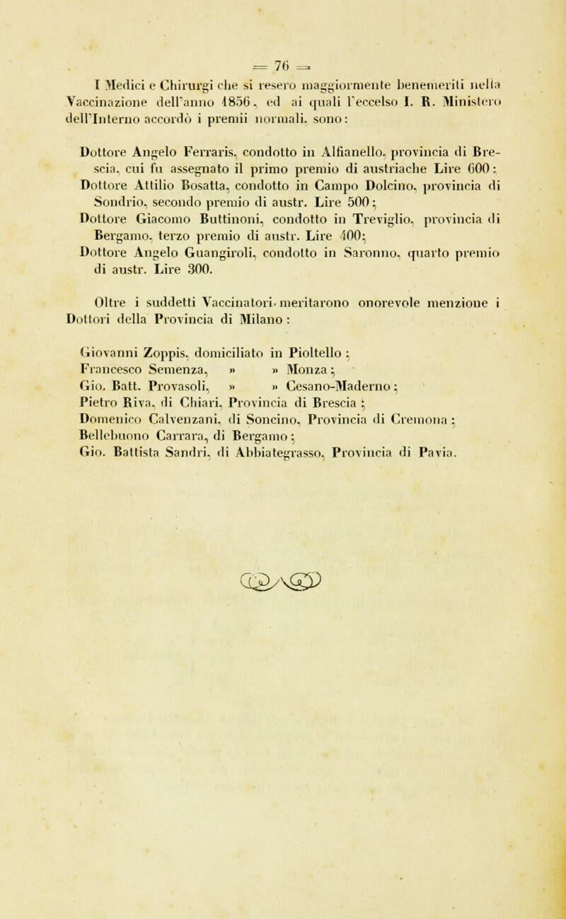 I Medici e Chirurgi che si resero maggiormente benemeriti nella Vaccinazione dell'anno 1856, ed ai quali l'eccelso 1. R. Ministero dell'Interno accordò i preniii normali, sono: Dottore Angelo Ferraris, condotto in Alfianello, provincia di Bre- scia, cui fu assegnato il primo premio di austriache Lire 600 : Dottore Attilio Bosatla, condotto in Campo Dolcino. provincia di Sondrio, secondo premio di austr. Lire 500 ; Dottore Giacomo Buttinoni, condotto in Treviglio, provincia di Bergamo, terzo premio di austr. Lire 400; Dottore Angelo Guangiroli, condotto in Saranno, quarto premio di austr. Lire 300. Oltre i suddetti Vaccinatori- meritarono onorevole menzione i Dottori della Provincia di Milano : Giovanni Zoppis, domiciliato in Pioltello ; Francesco Semenza, » » Monza ; Gio. Batt. Provasoli, » >• Cesano-Maderno ; Pietro Riva, di Chiari, Provincia di Brescia ; Domenico Calveuzani, di Soncino, Provincia di Cremona ; Bellelmono Carrara, di Bergamo ; Gio. Battista Sandri, di Abbiategrasso, Provincia di Pavia. O&AgP