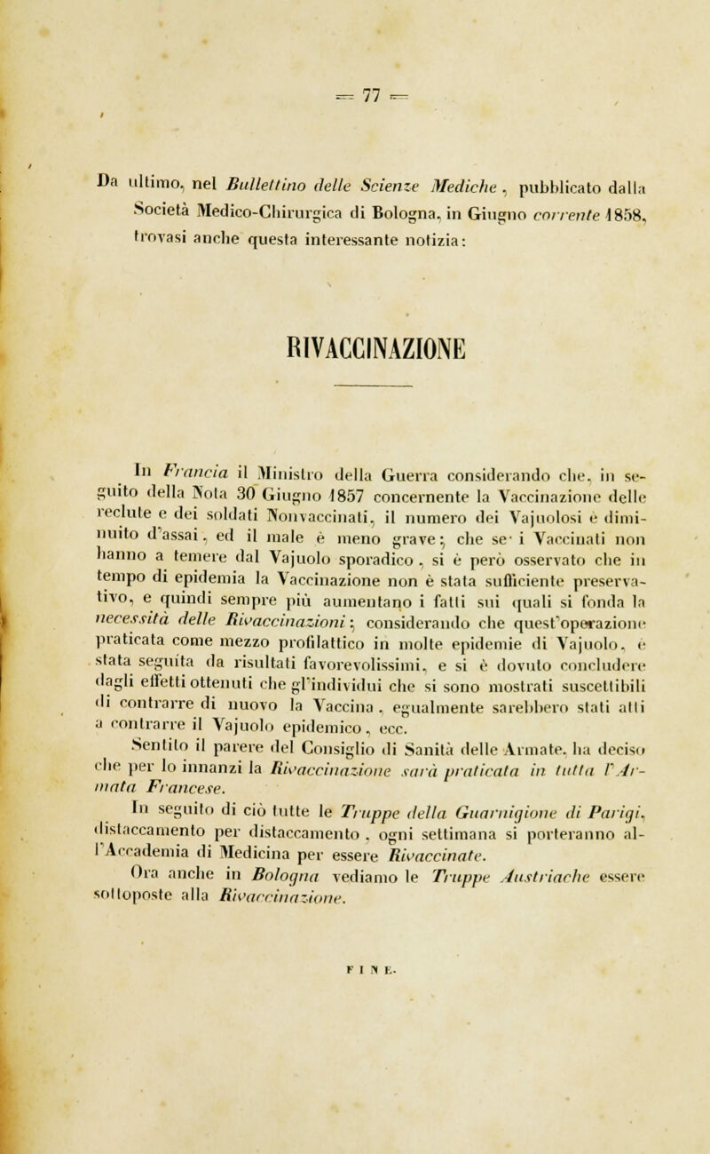 Da ultimo, nel Bulle/tino delle Scienze Mediche , pubblicato dalla Società Medico-Chirurgica di Bologna, in Giugno corrente 1858. trovasi anche questa interessante notizia: RIVACCINAZIONE In Francia il Ministro della Guerra considerando che. in se- guito della Nola 30 Giugno 1857 concernente la Vaccinazione delle reclute e dei soldati Nonvaccinati, il numero dei Vajuolosi è dimi- nuito d'assai, ed il male è meno grave; che se-i Vaccinati non hanno a temere dal Vajuolo sporadico , si è però osservato che in tempo di epidemia la Vaccinazione non è stata sufficiente preserva- tivo, e quindi sempre più aumentano i fatti sui quali si fonda la necessità delle Rivaccinazioni ^ considerando che quest'operazioni- praticata come mezzo profilattico in molte epidemie di Vajuolo, è stata seguita da risultati favorevolissimi, e si è dovuto concludere dagli effetti ottenuti che gl'individui che si sono mostrati suscettibili di contrarredi nuovo la Vaccina, egualmente sarebbero stati atti a contrarre il Vajuolo epidemico, ecc. Sentilo il parere del Consiglio di Sanità delle Armate, ha decisi» che per lo innanzi la Rivaccinazione sarà praticata in tutta l'Ar- mata Francese. In seguito di ciò tutte le Truppe della Guarnigione di Parigi, distaccamento per distaccamento . ogni settimana si porteranno al- l'Accademia di Medicina per essere Rivaccinate. Ora anche in Bologna vediamo le Truppe Austriache essere sottoposte alla Rivaccinazione.