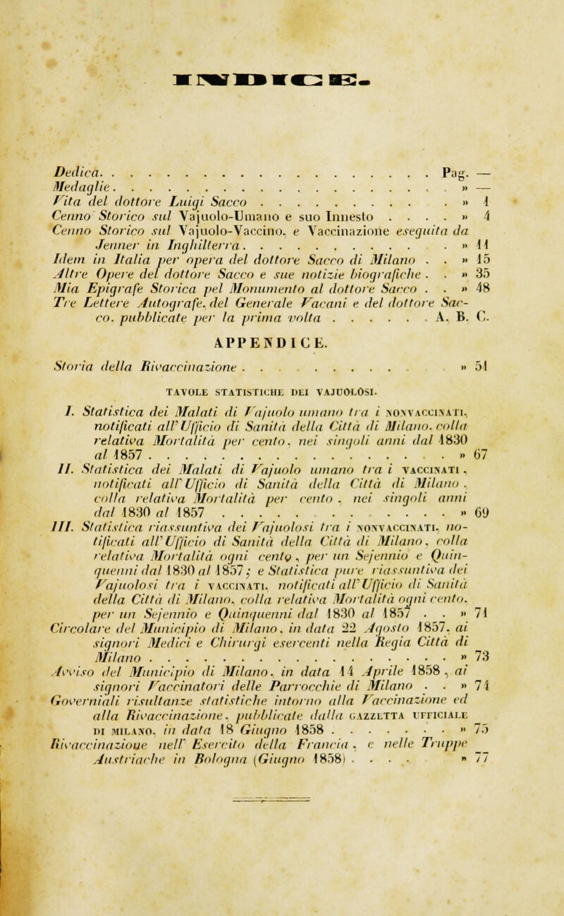 Dedica Pag. — Medaglie » — Vita del dottore Luigi Sacco . » 1 Cenno Storico sul Vajuolo-Umaiio e suo Innesto . ...» A Cenno Storico sul Yajuolo-Vaccino, e Vaccinazione eseguita da Jenner in Inghilterra . » H Idem in Italia ver opera del dottore Sacco di Milano . . » io Altre Opere del dottore Sacco e sue notizie biografiche . . » 35 Mia Epigrafe Storica pel Monumento al dottore Sacco . . » 48 Tre Lettere Autografe, del Generale foconi e del dottore Sac- co, pubblicate per la prima volta A. B. C. APPENDICE. Storia della Rivaccinazione . . » 51 TAVOLE STATISTICHE DEI VAJUOLOSI- 1. Statistica dei Malati di l'aiuolo untano tra i no> vaccina ri, notificati alV Ufficio di Sanità della Città di Milano, colla relativa Mortalità per cento, nei singoli anni dal 1830 al 1857 ' »> 67 //. Statistica dei Malati di Vajuolo umano tra i vaccinati . notificati all' Ufficio di Sanità della Città di Milano . colla relativa Mortalità per cento . nei singoli anni dal 4830 al 1857 > 69 III. Statistica riassuntiva dei Vajuolosi tra ì nonvaccinati. no- tificati air Ufficio di Sanità della Città di Milano, colla, relativa Mortalità ogni cento , pier un. Sejennio e Quin- quenni dal 1830 al 1857;; e Statistica pure riassuntiva dei Vajuolosi tra ì vaccinati, notificati all'Ufficio di Sanità della Città di Milano, colla relativa Mortalità ogni cento. per un Sejennio e Quinquenni dal 1830 al 185/ . . » 71 Circolare del Municipio di Milano, in data 2'1 Agosto 1857. ai signori Medici e Chirurgi esercenti nella Regia Città di Milano . ...» 73 Avviso del Municipio di Milano, in data 14 Aprile 1858, ai signori Vaccinatori delle Parrocchie di Milano . . «lì Governiali risultanze statistiche intorno alla Vaccinazione ed alla Rivaccinazione, pubblicate dalla gazzetta ufficiale ni Milano, ih data 18 Giugno 1858 '75 Rivaccinazione nel/ Esercito della Francia . e nelle Truppe Austriache in Bologna [Giugno 1858) .... » il