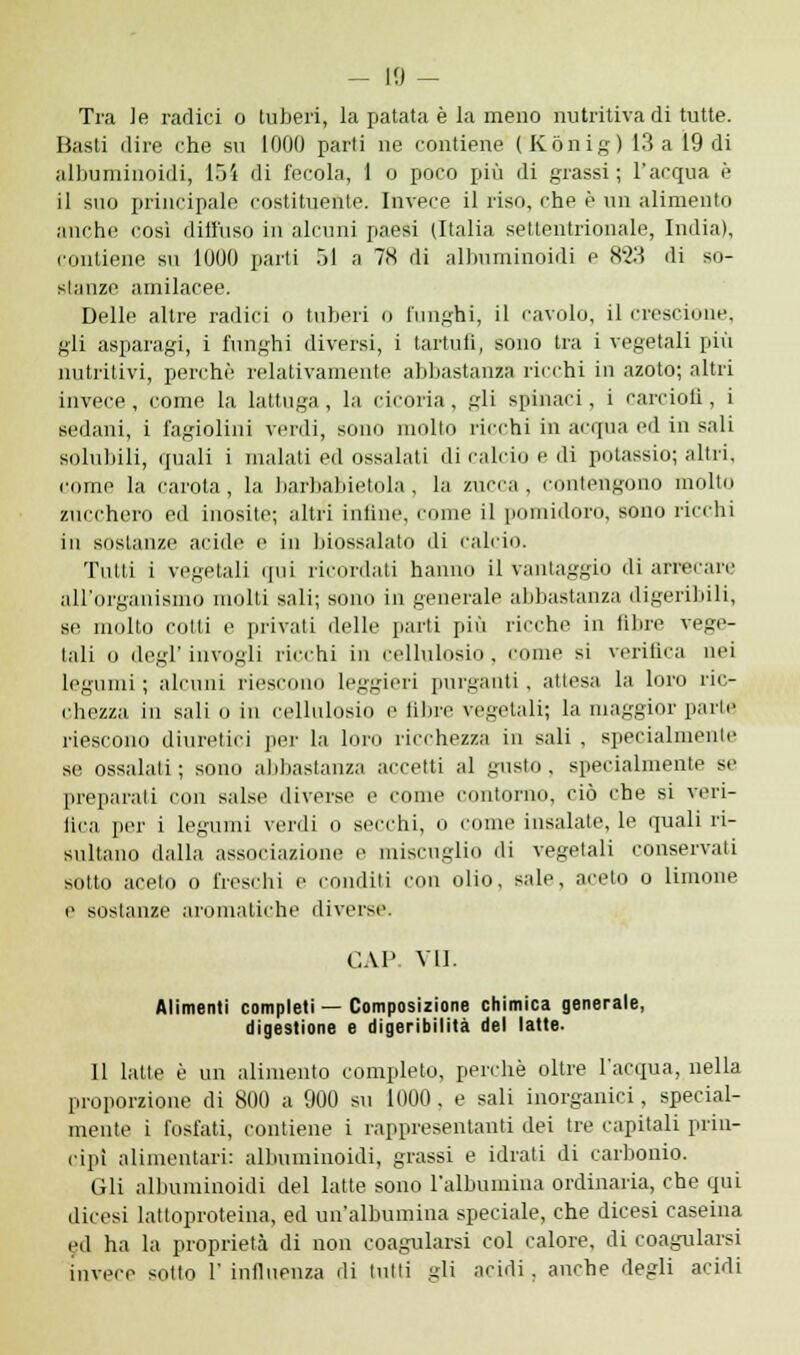 Tra Je radici o tuberi, la patata è la meno nutritiva di tutte. Basti dire che su 1000 parti ne contiene (Kònig) 13 a 19 di albuminoidi, 154 di fecola, 1 o poco più di grassi; l'acqua è il suo principale costituente. Invece il riso, che è un alimento anche cosi diffuso in alcuni paesi (Italia settentrionale, India), contiene su 1000 parti òl a 78 di albuminoidi e H2'.ì di so- stanze amilacee. Delle altre radici ò tuberi o lunghi, il cavolo, il crescione, gli asparagi, i funghi diversi, i tartufi, sono tra i vegetali più nutritivi, perchè relativamente abbastanza ricchi in azoto; altri invece, come la lattuga , la cicoria, gli spinaci, i carciofi, i sedani, i fagiolini verdi, sono molto ricchi in acqua ed in sali solubili, «juali i malati ed ossalati di calcio e di potassio; altri, come la carota, la barbabietola, la zucca, contengono molto zucchero ed inosite; altri infine, come il pomidoro, sono ricchi in sostanze acide e in biossalato di calcio. Tutti i vegetali qui ricordati hanno il vantaggio di arrecare all'organismo molti sali; sono in generale abbastanza digeribili, se multo colli e privali delle parti più ricche in libre vege- tali 0 degl' invogli ricchi in cellulosio , come si verifica nei legumi; alcuni riescono leggieri purganti, attesa la loro ric- chezza in sali o in cellulosio e fibre vegetali; la maggior parte riescono diuretici per la loro ricchezza in sali , specialmente se ossalati; sono abbastanza accetti al gusto, specialmente se preparali con salse divers ome contorno, ciò che si veri- fica per i legumi verdi o secchi, 0 come insalate, le quali ri- sultano dalla associazione e miscuglio di vegetali conservali sotto acelo o freschi e conditi con olio, sale, aceto o limone e sostanze aromatiche diverse. CAI VII. Alimenti completi — Composizione chimica generale, digestione e digeribilità del latte. Il latte è un alimento completo, perchè oltre l'acqua, nella proporzione di 800 a 900 su 1000 , e sali inorganici, special- mente i fosfati, contiene i rappresentanti dei tre capitali prin- cipi alimentari: albuminoidi, grassi e idrati di carbonio. Gli albuminoidi del latte sono l'albumina ordinaria, che qui dicesi latloproteina, ed un'albumina speciale, che dicesi caseina ed ha la proprietà di non coagularsi col calore, di coagularsi invece solto 1' influenza di tulli gli acidi, anche degli acidi