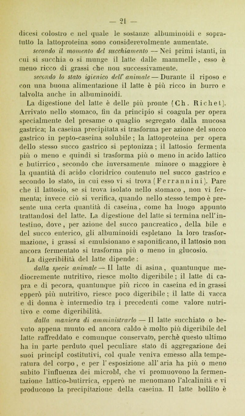 dicesi colostro e nel quale le sostanze albumiuoidi e sopra- tutto la lattoproteina sono considerevolmente aumentate. secondo il momento del succhiamento — Nei primi istanti, in mi si succhia o si munge il latte dalle mammelle, esso è meno ricco di grassi che non successivamente. secondo lo sialo igienico dell' animale — Durante il riposo e con una buona alimentazione il latte è più ricco in burro e talvolta anche in albumiuoidi. La digestione del latte è delle più pronte (Ch. Richet). Arrivato nello stomaco, fin da principio si coagula per opera specialmente del presame o quaglio segregato dalla mucosa gastrica; la caseina precipitata si trasforma per azione del succo gastrico in peplo-caseina solubile ; la lattoproteina per opera dello stesso succo gastrico si peptonizza ; il lattosio fermenta più 0 meno e quindi si trasforma più o meno in acido lattico e butirrico , secondo che inversamente minore o maggiore è la quantità di acido cloridrico contenuto nel succo gastrico e secondo lo stato, in cui esso vi si trova ( Ferrannini ). Pare che il lattosio, se si trova isolato nello stomaco , non vi fer- menta; invece ciò si verifica, quando nello stesso tempo è pre- sente una certa quantità di caseina, come ha luogo appunto trattandosi del latte. La digestione del latte si termina nell'in- testino, dove, per azione del succo pancreatico, della bile e del succo enterico, gli albumiuoidi espletano la loro trasfor- mazione, i grassi si emulsionano e saponificano, il lattosio non ancora fermentato si trasforma più o meno in glucosio. La digeribilità del latte dipende : dalla specie animale—Il latte di asina, quantunque me- diocremente nutritivo, riesce molto digeribile ; il latte di ca- pra e di pecora, quantunque più ricco in caseina ed in grassi epperò più nutritivo, riesce poco digeribile ; il latte di vacca e di donna è intermedio tra i precedenti come valore nutri- tivo e come digeribilità. dalla maniera di amministrarlo — Il latte succhiato o be- vuto appena munto ed ancora caldo è molto più digeribile del latte raffreddato e comunque conservato, perchè questo ultimo ha iu parte perduto quel peculiare stato di aggregazione dei suoi principi costitutivi, col quale veniva emesso alla tempe- ratura del corpo, e per l'esposizione all'aria ha più o meno subito l'influenza dei microbi, che vi promuovono la fermen- tazione lattieo-bulirriea, epperò ne menomano l'alcalinità e vi producono la precipitazione della caseina. Il latte bollito è