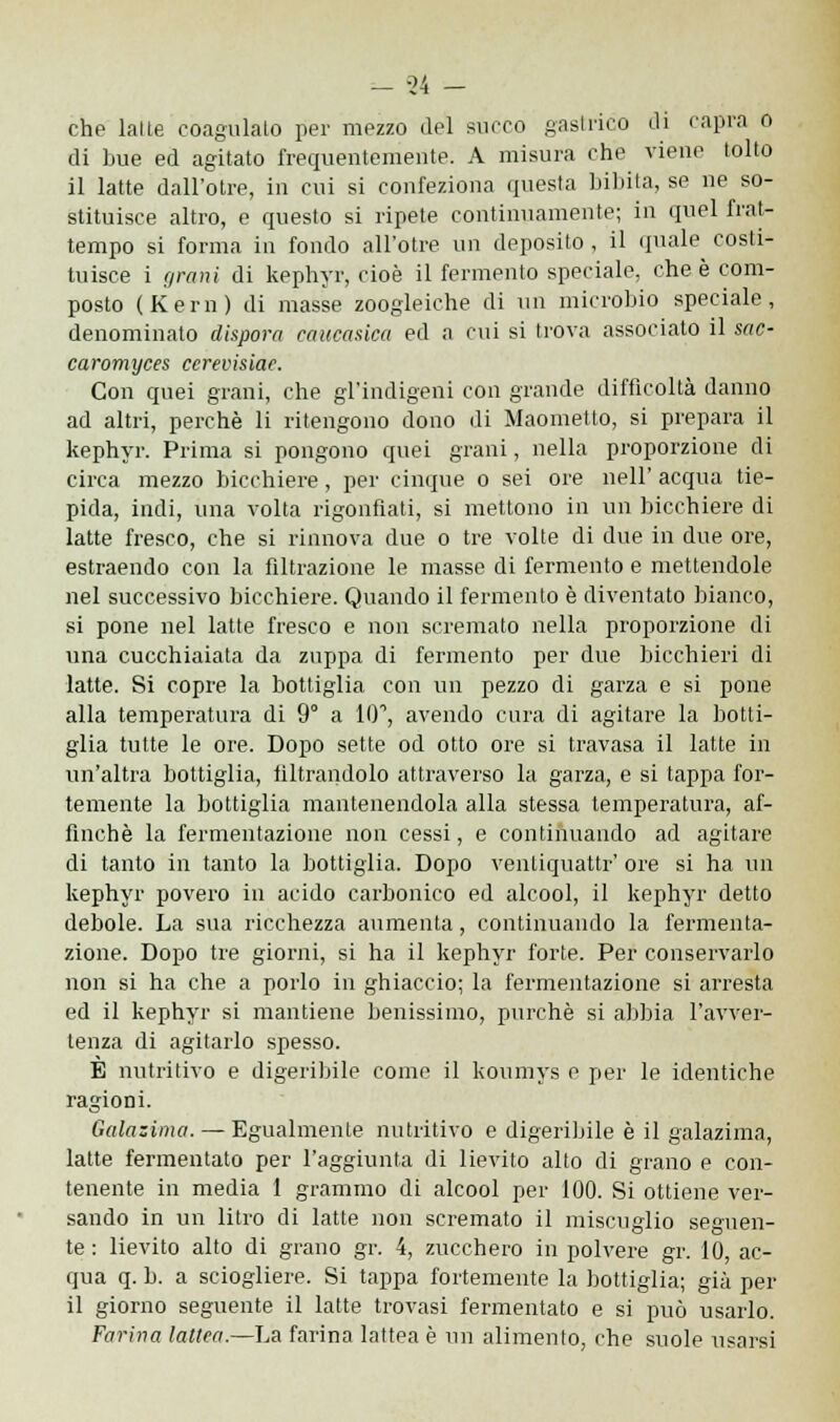 di bue ed agitato frequentemente. A misura che viene tolto il latte dall'otre, in cui si confeziona questa bibita, se ne so- stituisce altro, e questo si ripete continuamente; in quel frat- tempo si forma in fondo all'otre un deposito, il (piale costi- tuisce i grani di kephyr, cioè il fermento speciale, che è com- posto (Kern) di masse zoogleiche di un microbio speciale, denominato dispora caucasica ed a cui si trova associato il sac- caromyces ccrevisiae. Con quei grani, che gl'indigeni con grande difficoltà danno ad altri, perchè li ritengono dono di Maometto, si prepara il kephyr. Prima si pongono quei grani, nella proporzione di circa mezzo bicchiere, per cinque o sei ore nell' acqua tie- pida, indi, una volta rigonfiati, si mettono in un bicchiere di latte fresco, che si rinnova due o tre volte di due in due ore, estraendo con la filtrazione le masse di fermento e mettendole nel successivo bicchiere. Quando il fermento è diventato bianco, si pone nel latte fresco e non scremato nella proporzione di una cucchiaiata da zuppa di fermento per due bicchieri di latte. Si copre la bottiglia con un pezzo di garza e si pone alla temperatura di 9° a IO1, avendo cura di agitare la botti- glia tutte le ore. Dopo sette od otto ore si travasa il latte in un'altra bottiglia, filtrandolo attraverso la garza, e si tappa for- temente la bottiglia mantenendola alla stessa temperatura, af- finchè la fermentazione non cessi, e continuando ad agitare di tanto in tanto la bottiglia. Dopo ventiquattr' ore si ha un kephyr povero in acido carbonico ed alcool, il kephyr detto debole. La sua ricchezza aumenta, continuando la fermenta- zione. Dopo tre giorni, si ha il kephyr forte. Per conservarlo non si ha che a porlo in ghiaccio; la fermentazione si arresta ed il kephyr si mantiene benissimo, purché si abbia l'avver- tenza di agitarlo spesso. È nutritivo e digeribile come il koumys e per le identiche ragioni. Galazima. — Egualmente nutritivo e digeribile è il galazima, latte fermentato per l'aggiunta di lievito alto di grano e con- tenente in media 1 grammo di alcool per 100. Si ottiene ver- sando in un litro di latte non scremato il miscuglio seguen- te : lievito alto di grano gr. 4, zucchero in polvere gr. 10, ac- qua q. b. a sciogliere. Si tappa fortemente la bottiglia; già per il giorno seguente il latte trovasi fermentato e si può usarlo. Farina lattea.—La farina lattea è un alimento, che suole usarsi