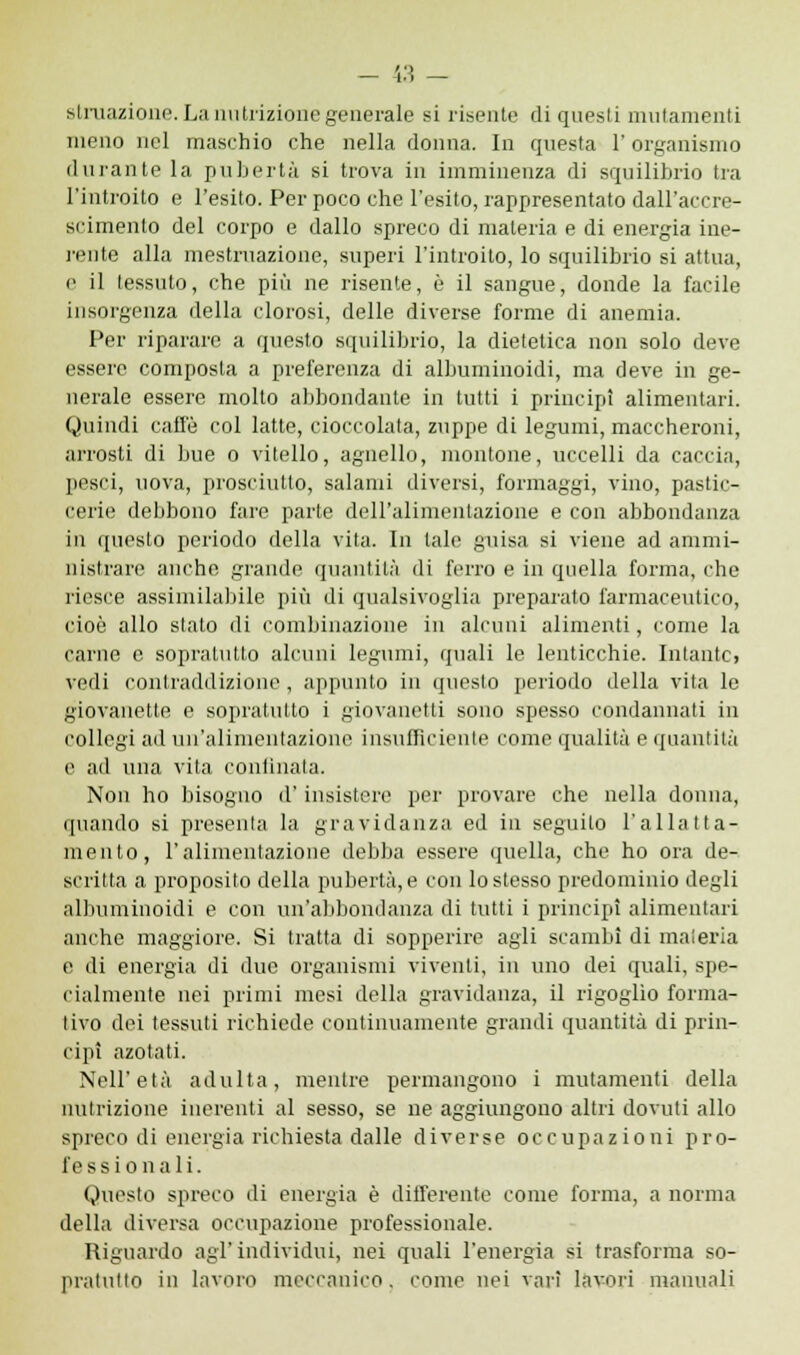 struazione. La nutrizione generale si risente di questi mutamenti meno nel maschio che nella donna. In questa l'organismo durante la pubertà si trova in imminenza di squilibrio tra l'introito e l'esito. Per poco che l'esito, rappresentato dall'accre- scimento del corpo e dallo spreco di materia e di energia ine- rente alla mestruazione, superi l'introito, lo squilibrio si attua, e il tessuto, che più ne risente, è il sangue, donde la facile insorgenza della clorosi, delle diverse forme di anemia. Per riparare a questo squilibrio, la dietetica non solo devo essere composta a preferenza di albuminoidi, ma deve in ge- nerale essere molto abbondante in tutti i principi alimentari. Quindi caffè col latte, cioccolata, zuppe di legumi, maccheroni, arrosti di bue o vitello, agnello, montone, uccelli da caccia, pesci, uova, prosciutto, salami diversi, formaggi, vino, pastic- cerie debbono fare parte dell'alimentazione e con abbondanza in questo periodo della vita. In tale guisa si viene ad ammi- nistrare anche grande quantità di ferro e in quella forma, che riesce assimilabile più di qualsivoglia preparato farmaceutico, cioè allo stato di combinazione in alcuni alimenti, come la carne e soprntutto alcuni legumi, quali le lenticchie. Intantc, vedi contraddizione , appunto in questo periodo della vita le giovanette e sopratutto i giovanetti sono spesso condannati in collegi ad un'alimentazione insufficiente come qualità e quantità e ad una vita continaia. Non ho bisogno il' insistere per provare che nella donna, quando si presenta la gravidanza ed in seguito l'allatta- mento, l'alimentazione debba essere quella, che ho ora de- scritta a proposito della pubertà, e con lo stesso predominio degli albuminoidi e con un'abbondanza di tutti i principi alimentari anche maggiore. Si tratta di sopperire agli scambi di maieria e di energia di due organismi viventi, in uno dei quali, spe- cialmente nei primi mesi della gravidanza, il rigoglio forma- tivo dei tessuti richiede continuamente grandi quantità di prin- cipi azotati. Nell'età adulta, mentre permangono i mutamenti della nutrizione inerenti al sesso, se ne aggiungono altri dovuti allo spreco di energia richiesta dalle diverse occupazioni pro- fessionali. Questo spreco di energia è differente come forma, a norma della diversa occupazione professionale. Riguardo agl'individui, nei quali l'energia si trasforma so- pratutto in lavoro meccanico, come nei vari lavori manuali