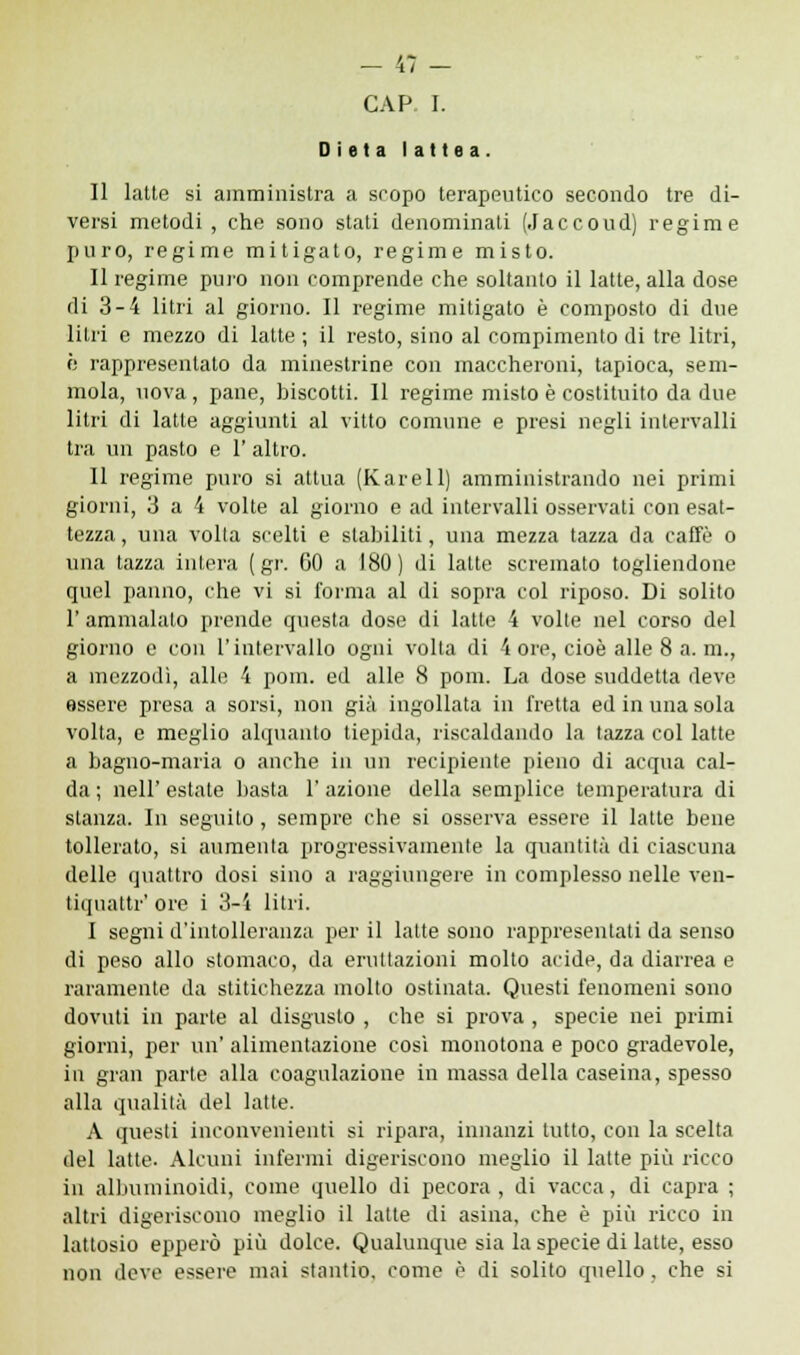 Dieta lattea. Il latte si amministra a scopo terapeutico secondo tre di- versi metodi, che sono stati denominati (Jaccoud) regime puro, regime mitigato, regime misto. Il regime pino non comprende che soltanto il latte, alla dose di 3-4 litri al giorno. Il regime mitigato è composto di due litri e mezzo di latte ; il resto, sino al compimento di tre litri, è rappresentato da minestrine con maccheroni, tapioca, sem- mola, uova, pane, biscotti. Il regime misto è costituito da due litri di latte aggiunti al vitto comune e presi negli intervalli tra un pasto e 1' altro. Il regime puro si attua (Karell) amministrando nei primi giorni, 3 a 4 volte al giorno e ad intervalli osservati con esat- tezza , una volta scelti e stabiliti, una mezza tazza da caffè o una tazza intera ( gr. 60 a 180 ) di latte scremato togliendone quel panno, che vi si forma al di sopra col riposo. Di solito 1' ammalato prende questa dose di latte 4 volte nel corso del giorno e con l'intervallo ogni volta di 4 ore, cioè alle 8 a. m., a mezzodì, alle 4 pom. ed alle 8 poni. La dose suddetta deve essere presa a sorsi, non già ingollata in fretta ed in una sola volta, e meglio alquanto tiepida, riscaldando la tazza col latte a bagno-maria o anche in un recipiente pieno di acqua cal- da ; nell' estate basta 1* azione della semplice temperatura di stanza. In seguito , sempre che si osserva essere il latte bene tollerato, si aumenta progressivamente la quantità di ciascuna delle quattro dosi sino a raggiungere in complesso nelle ven- tiquattr' ore i 3-4 litri. I segni d'intolleranza per il latte sono rappresentati da senso di peso allo stomaco, da eruttazioni molto acide, da diarrea e raramente da stitichezza molto ostinata. Questi fenomeni sono dovuti in parte al disgusto , che si prova , specie nei primi giorni, per un' alimentazione così monotona e poco gradevole, in gran parte alla coagulazione in massa della caseina, spesso alla qualità del latte. A questi inconvenienti si ripara, innanzi tutto, con la scelta del latte. Alcuni infermi digeriscono meglio il latte più ricco in albuminoidi, come quello di pecora, di vacca, di capra ; altri digeriscono meglio il latte di asina, che è più ricco in lattosio epperò più dolce. Qualunque sia la specie di latte, esso non deve essere mai stantio, come è di solito quello, che si