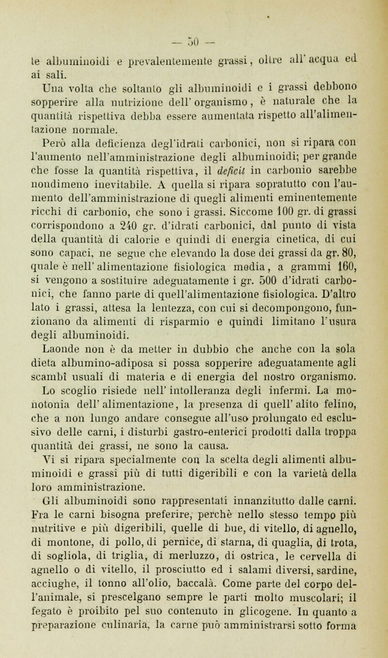 le albuminoidi e prevalentemente grassi, olire ali acqua ed ai sali. Una volta che soltanto gli albuminoidi e i grassi debbono sopperire alla nutrizione dell' organismo, è naturale che la quantità rispettiva debba essere aumentata rispetto all'alimen- tazione normale. Però alla deficienza degl'idrati carbonici, non si ripara con l'aumento nell'amministrazione degli albuminoidi; per grande che fosse la quantità rispettiva, il deficit in carbonio sarebbe nondimeno inevitabile. A quella si ripara sopratutto con l'au- mento dell'amministrazione di quegli alimenti eminentemente ricchi di carbonio, che sono i grassi. Siccome 100 gr. di grassi corrispondono a 240 gr. d'idrati carbonici, dal punto di vista della quantità di calorie e quindi di energia cinetica, di cui sono capaci, ne segue che elevando la dose dei grassi da gr. 80, quale ò nell'alimentazione fisiologica media, a grammi 160, si vengono a sostituire adeguatamente i gr. 500 d'idrati carbo- nici, che fanno parte di quell'alimentazione fisiologica. D'altro lato i grassi, altesa la lentezza, con cui si decompongono, fun- zionano da alimenti di risparmio e quindi limitano l'usura degli albuminoidi. Laonde non è da metter in dubbio che anche con la sola dieta albumino-adiposa si possa sopperire adeguatamente agli scambi usuali di materia e di energia del nostro organismo. Lo scoglio risiede nell' intolleranza degli infermi. La mo- notonia dell' alimentazione, la presenza di queir alito felino, che a non lungo andare consegue all'uso prolungato ed esclu- sivo delle carni, i disturbi gastro-enterici prodotti dalla troppa quantità dei grassi, ne sono la causa. Vi si ripara specialmente con la scelta degli alimenti albu- minoidi e grassi più di tutti digeribili e con la varietà della loro amministrazione. Gli albuminoidi sono rappresentati innanzitutto dalle carni. Fra le carni bisogna preferire, perchè nello stesso tempo più nutritive e più digeribili, quelle di bue, di vitello, di agnello, di montone, di pollo, di pernice, di starna, di quaglia, di trota, di sogliola, di triglia, di merluzzo, di ostrica, le cervella di agnello o di vitello, il prosciutto ed i salami diversi, sardine, acciughe, il tonno all'olio, baccalà. Come parte del corpo del- l'animale, si prescelgano sempre le parti molto muscolari; il fegato è proibito pel suo contenuto in glicogene. In quanto a preparazione culinaria, la carne può amministrarsi sotto forma