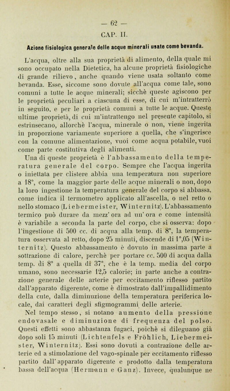 CAP. II. Azione fisiologica generale delle acque minerali usale come bevanda. L'acqua, oltre alla sua proprietà di alimento, della quale mi sono occupato nella Dietetica, ha alcune proprietà fisiologiche di grande rilievo, anche quando viene usata soltanto come bevanda. Esse, siccome sono dovute all'acqua come tale, sono comuni a tutte le acque minerali; sicché queste agiscono per le proprietà peculiari a ciascuna di esse, di cui m'intratterrò in seguito, e per le proprietà comuni a tutte le acque. Queste ultime proprietà, di cui m'intrattengo nel presente capitolo, si estrinsecano, allorché l'acqua, minerale o non, viene ingerita in proporzione variamente superiore a quella, che s'ingerisce con la comune alimentazione, vuoi come acqua potabile, vuoi come parte costitutiva degli alimenti. Una di queste proprietà è l'abbassamento della tempe- ratura generale del corpo. Sempre che l'acqua ingerita o iniettata per clistere abbia una temperatura non superiore a 18°, come la maggior parte delle acque minerali o non, dopo la loro ingestione la temperatura generale del corpo si abbassa, come indica il termometro applicato all'ascella, o nel retto o nello stomaco (Liebermeister, Winternitz).L'abbassamento termico può durare da mezz' ora ad un' ora e come intensità è variabile a seconda la parte del corpo, che si osserva: dopo l'ingestione di 500 ce. di acqua alla temp. di 8°, la tempera- tura osservata al retto, dopo 25 minuti, discende di P,05 (Win- ternitz). Questo abbassamento è dovuto in massima parte a sottrazione di calore, perchè per portare ce. 500 di acqua dalla temp. di 8° a quella di 37°, che è la temp. media del corpo umano, sono necessarie 12,5 calorie; in parte anche a contra- zione generale delle arterie per eccitamento riflesso partito dall'apparato digerente, come è dimostrato dall'impallidimento della cute, dalla diminuzione della temperatura periferica lo- cale, dai caratteri degli sfigmogrammi delle arterie. Nel tempo stesso, si notano aumento della pressione endovasale e diminuzione di frequenza del polso. Questi effetti sono abbastanza fugaci, poiché si dileguano già dopo soli 15 minuti (Lichtenfels e Fròhlich, Liebermei- ster, Winternitz). Essi sono dovuti a contrazione delle ar- terie ed a stimolazione del vago-spinale per eccitamento riflesso partito dall'apparato digerente e prodotto dalla temperatura bassa dell'acqua (Hermann e Gain). Invece, qualunque ne