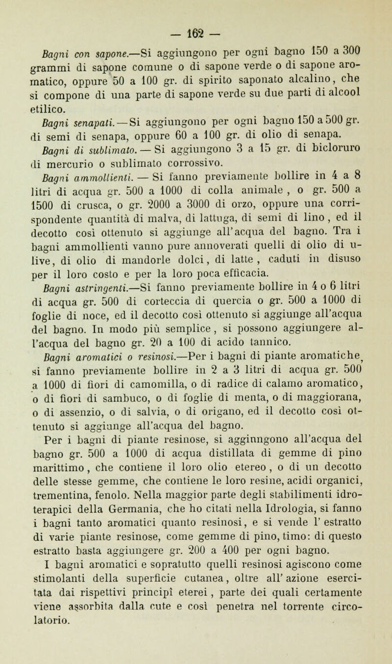 Bagni con sapone.—Si aggiungono per ogni bagno 150 a 300 grammi di sapone comune o di sapone verde o di sapone aro- matico, oppure 50 a 100 gr. di spirito saponato alcalino, che si compone di una parte di sapone verde su due parti di alcool etilico. Bagni senapati. —Si aggiungono per ogni bagno 150 a 500 gr. di semi di senapa, oppure 60 a 100 gr. di olio di senapa. Bagni di sublimato. — Si aggiungono 3 a 15 gr. di bicloruro di mercurio o sublimato corrossivo. Bagni ammollienti. — Si l'anno previamente bollire in 4 a 8 litri di acqua gr. 500 a 1000 di colla animale , o gr. 500 a 1500 di crusca, o gr. 2000 a 3000 di orzo, oppure una corri- spondente quantità di malva, di lattuga, di semi di lino , ed il decotto così ottenuto si aggiunge all'acqua del bagno. Tra i bagni ammollienti vanno pure annoverati quelli di olio di u- live, di olio di mandorle dolci, di latte, caduti in disuso per il loro costo e per la loro poca efficacia. Bagni astringenti.—Si fanno previamente bollire in 4 o 6 litri di acqua gr. 500 di corteccia di quercia o gr. 500 a 1000 di foglie di noce, ed il decotto così ottenuto si aggiunge all'acqua del bagno. In modo più semplice, si possono aggiungere al- l'acqua del bagno gr. 20 a 100 di acido tannico. Bagni aromatici o resinosi.—Per i bagni di piante aromatiche^ si fanno previamente bollire in 2 a 3 litri di acqua gr. 500 a 1000 di fiori di camomilla, o di radice di calamo aromatico, o di fiori di sambuco, o di foglie di menta, o di maggiorana, o di assenzio, o di salvia, o di origano, ed il decotto così ot- tenuto si aggiunge all'acqua del bagno. Per i bagni di piante resinose, si aggiungono all'acqua del bagno gr. 500 a 1000 di acqua distillata di gemme di pino marittimo, che contiene il loro olio etereo, o di un decotto delle stesse gemme, che contiene le loro resine, acidi organici, trementina, fenolo. Nella maggior parte degli stabilimenti idro- terapici della Germania, che ho citati nella Idrologia, si fanno i bagni tanto aromatici quanto resinosi, e si vende 1' estratto di varie piante resinose, come gemme di pino, timo: di questo estratto basta aggiungere gr. 200 a 400 per ogni bagno. I bagni aromatici e sopratutto quelli resinosi agiscono come stimolanti della superficie cutanea, oltre all' azione eserci- tata dai rispettivi principi eterei, parte dei quali certamente viene assorbita dalla cute e così penetra nel torrente circo- latorio.