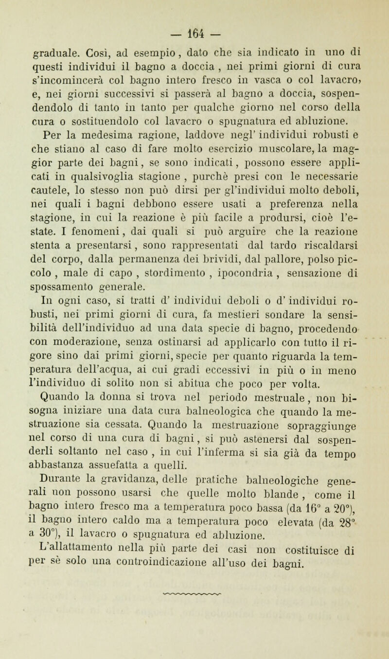 graduale. Così, ad esempio, dato che sia indicato in uno di questi individui il bagno a doccia , nei primi giorni di cura s'incomincerà col bagno intero fresco in vasca o col lavacro> e, nei giorni successivi si passerà al bagno a doccia, sospen- dendolo di tanto in tanto per qualche giorno nel corso della cura o sostituendolo col lavacro o spugnatura ed abluzione. Per la medesima ragione, laddove negl' individui robusti e che stiano al caso di fare molto esercizio muscolare, la mag- gior parte dei bagni, se sono indicati, possono essere appli- cati in qualsivoglia stagione , purché presi con le necessarie cautele, lo stesso non può dirsi per gl'individui molto deboli, nei quali i bagni debbono essere usati a preferenza nella stagione, in cui la reazione è più facile a prodursi, cioè l'e- state. I fenomeni, dai quali si può arguire che la reazione stenta a presentarsi, sono rappresentati dal tardo riscaldarsi del corpo, dalla permanenza dei brividi, dal pallore, polso pic- colo , male di capo , stordimento , ipocondria , sensazione di spossamento generale. In ogni caso, si tratti d' individui deboli o d'individui ro- busti, nei primi giorni di cura, fa mestieri sondare la sensi- bilità dell'individuo ad una data specie di bagno, procedendo con moderazione, senza ostinarsi ad applicarlo con tutto il ri- gore sino dai primi giorni, specie per quanto riguarda la tem- peratura dell'acqua, ai cui gradi eccessivi in più o in meno l'individuo di solito non si abitua che poco per volta. Quando la donna si trova nel periodo mestruale, non bi- sogna iniziare una data cura balneologica che quando la me- struazione sia cessata. Quando la mestruazione sopraggiunge nel corso di una cura di bagni, si può astenersi dal sospen- derli soltanto nel caso , in cui l'inferma si sia già da tempo abbastanza assuefatta a quelli. Durante la gravidanza, delle pratiche balneologiche gene- rali non possono usarsi che quelle molto blande , come il bagno intero fresco ma a temperatura poco bassa (da 16° a 20°), il bagno intero caldo ma a temperatura poco elevata (da 28° a 30°), il lavacro o spugnatura ed abluzione. L'allattamento nella più parte dei casi non costituisce di per se solo una controindicazione all'uso dei bagni.