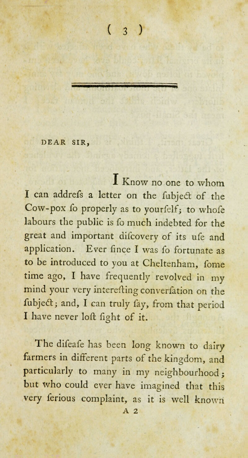 DEAR SIR, 1 Know no one to whom I can addrefs a letter on the fubjedt of the Cow-pox fo properly as to yourfelf; to whofe labours the public is fo much indebted for the great and important difcovery of its ufe and application. Ever fince I was fo fortunate as to be introduced to you at Cheltenham, fome time ago, I have frequently revolved in my mind your very interesting converfation on the fubjecl; and, I can truly fay, from that period I have never loft fight of it. The difeafe has been long known to dairy farmers in different parts of the kingdom, and particularly to many in my neighbourhood; but who could ever have imagined that this very ferious complaint, as it is well known A 2