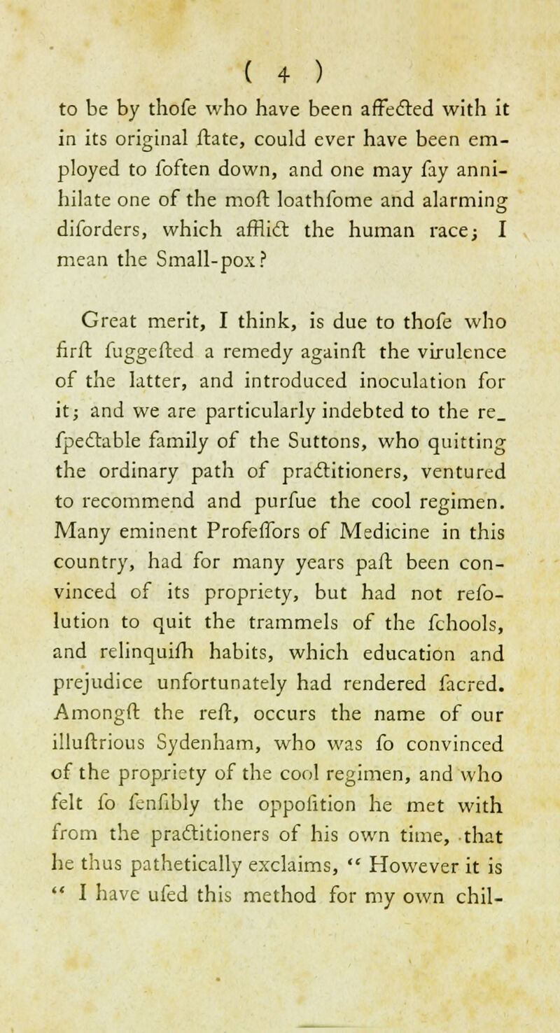 to be by thofe who have been affected with it in its original ftate, could ever have been em- ployed to ibften down, and one may fay anni- hilate one of the moft loathfome and alarming diforders, which afflict the human race; I mean the Small-pox? Great merit, I think, is due to thofe who firft fuggefted a remedy againft the virulence of the latter, and introduced inoculation for it; and we are particularly indebted to the re_ fpectable family of the Suttons, who quitting the ordinary path of practitioners, ventured to recommend and purfue the cool regimen. Many eminent Profeffors of Medicine in this country, had for many years part been con- vinced of its propriety, but had not refo- lution to quit the trammels of the fchools, and relinquifh habits, which education and prejudice unfortunately had rendered facred. Amongft the reft, occurs the name of our illuftrious Sydenham, who was fo convinced of the propriety of the cool regimen, and who felt fo fenfibly the oppofition he met with from the practitioners of his own time, that he thus pathetically exclaims,  However it is  I have ufed this method for my own chil-