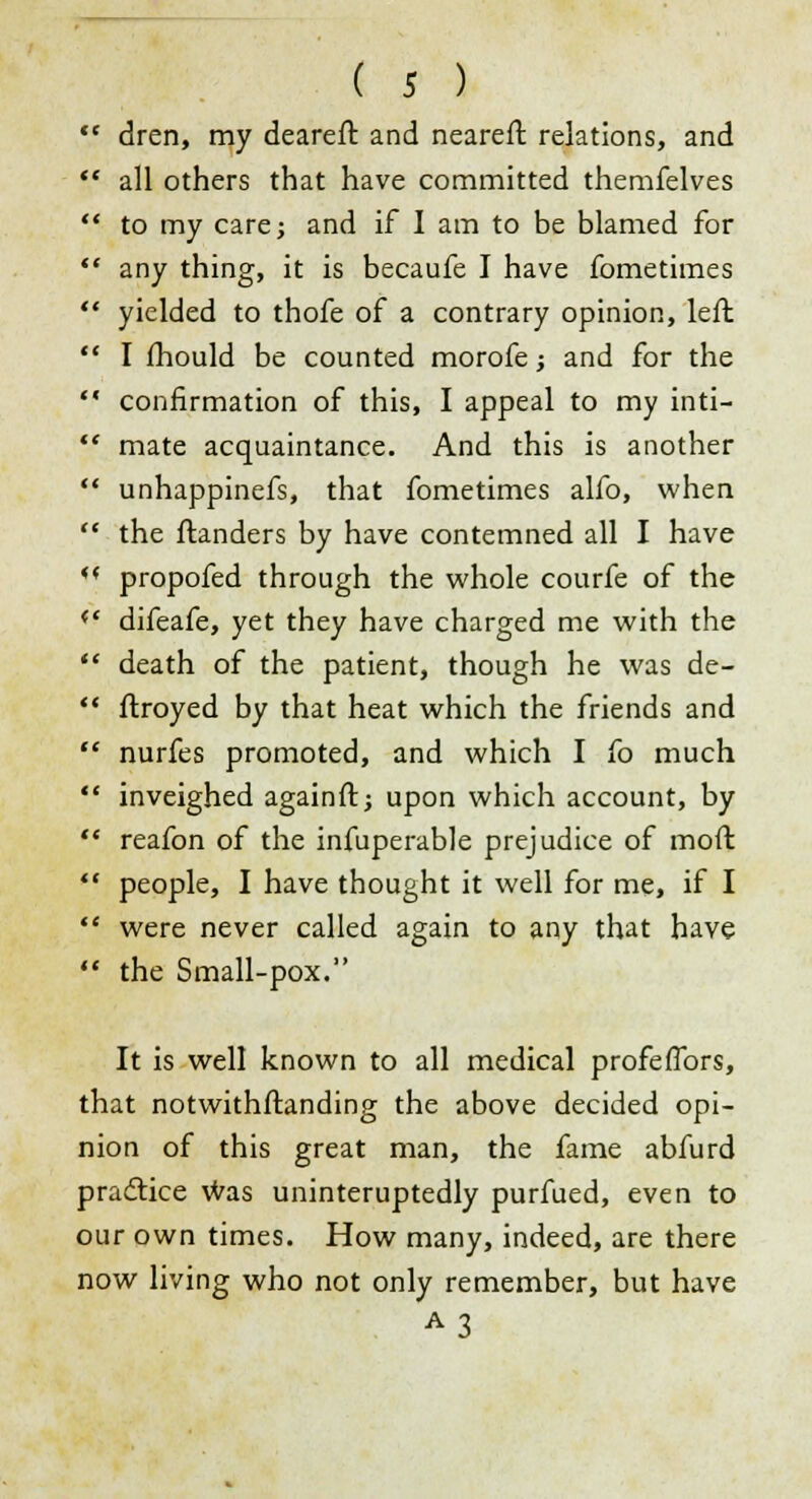 dren, my deareft and nearest relations, and all others that have committed themfelves to my care; and if I am to be blamed for any thing, it is becaufe I have fometimes yielded to thofe of a contrary opinion, left I mould be counted morofe; and for the confirmation of this, I appeal to my inti- mate acquaintance. And this is another unhappinefs, that fometimes alfo, when the ftanders by have contemned all I have propofed through the whole courfe of the difeafe, yet they have charged me with the death of the patient, though he was de- stroyed by that heat which the friends and nurfes promoted, and which I fo much inveighed againft; upon which account, by reafon of the infuperable prejudice of moft people, I have thought it well for me, if I were never called again to any that have the Small-pox. It is well known to all medical profeffors, that notwithstanding the above decided opi- nion of this great man, the fame abfurd practice was uninteruptedly purfued, even to our own times. How many, indeed, are there now living who not only remember, but have A3