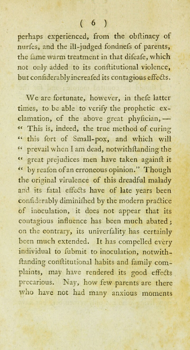 perhaps experienced, from the obftinacy of nurfes, and the ill-judged fondnefs of parents, the lame warm treatment in that difeafe, which not only added to its conftitutional violence, but conliderablyincreafed its contagious effects. We are fortunate, however, in thefe latter times, to be able to verify the prophetic ex- clamation, of the above great phyiician, —  This is, indeed, the true method of curing  this fort of Small-pox, and which will f* prevail when I am dead, notwithstanding the  great prejudices men have taken againft it  by reafon of an erroneous opinion. Though the original virulence of this dreadful malady and its fatal effects have of late years been confiderably diminifhed by the modern practice of inoculation, it does not appear that its contagious influence has been much abated; on the contrary, its univerfality has certainly been much extended. It has compelled every individual to fubmit to inoculation, notwith- standing conftitutional habits and family com- plaints, may have rendered its good effects precarious. Nay, how few parents are there who have not had many anxious moments