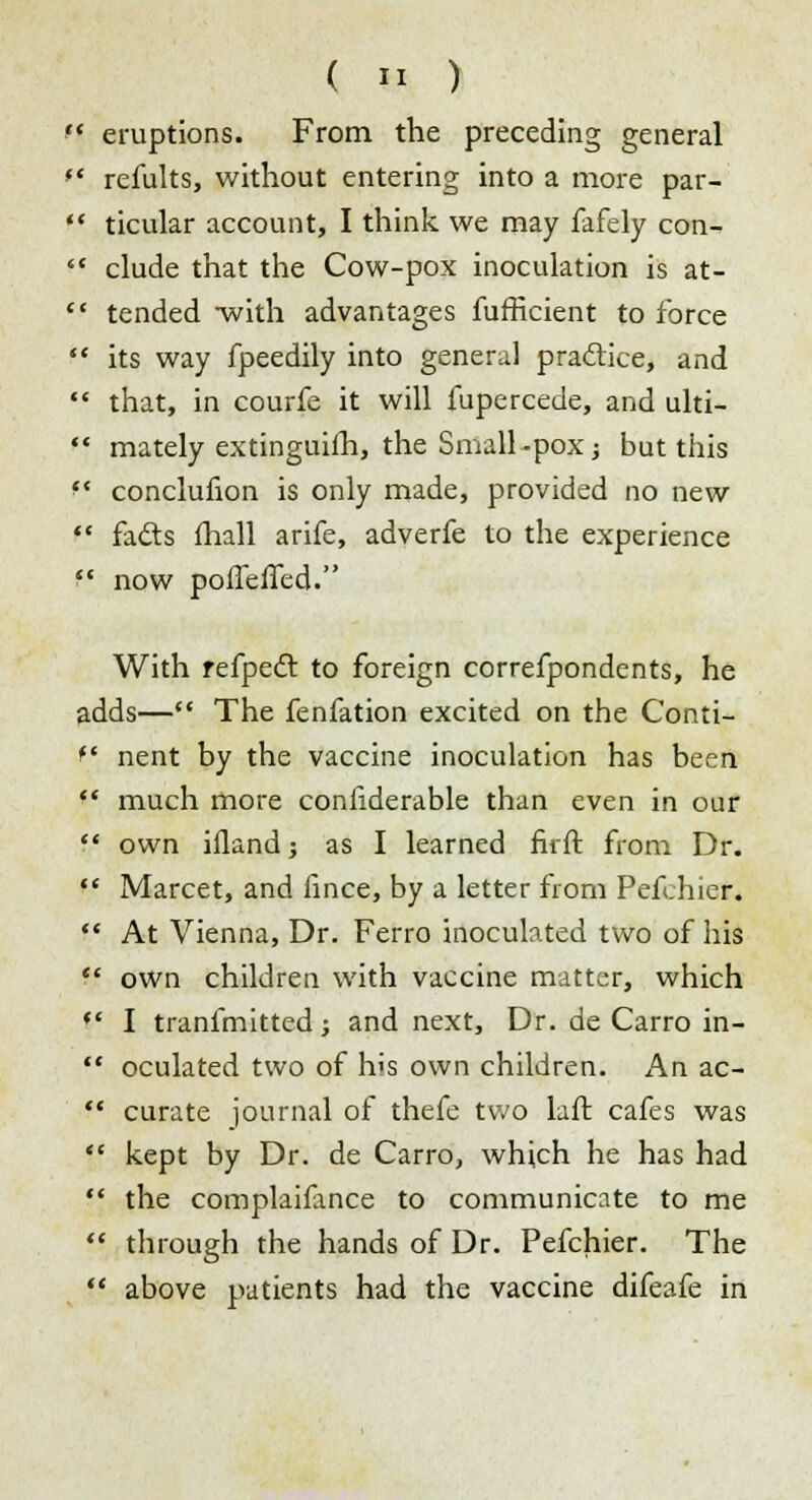  eruptions. From the preceding general  refults, without entering into a more par-  ticular account, I think we may fafely con-  elude that the Cow-pox inoculation is at-  tended -with advantages fufficient to force  its way fpeedily into general practice, and  that, in courfe it will fupercede, and ulti-  mately extinguilh, the Small -pox; but this f* conclufion is only made, provided no new  fads mail arife, adverfe to the experience  now pofleifed. With refpecl to foreign correfpondents, he adds— The fenfation excited on the Conti- f nent by the vaccine inoculation has been  much more conliderable than even in our  own ifland; as I learned firft from Dr.  Marcet, and fince, by a letter from Pefehier.  At Vienna, Dr. Ferro inoculated two of his  own children with vaccine matter, which  I tranfmitted; and next, Dr. de Carro in-  oculated two of his own children. An ac-  curate journal of thefe two laft cafes was  kept by Dr. de Carro, which he has had  the complaifance to communicate to me  through the hands of Dr. Pefehier. The  above patients had the vaccine difeafe in