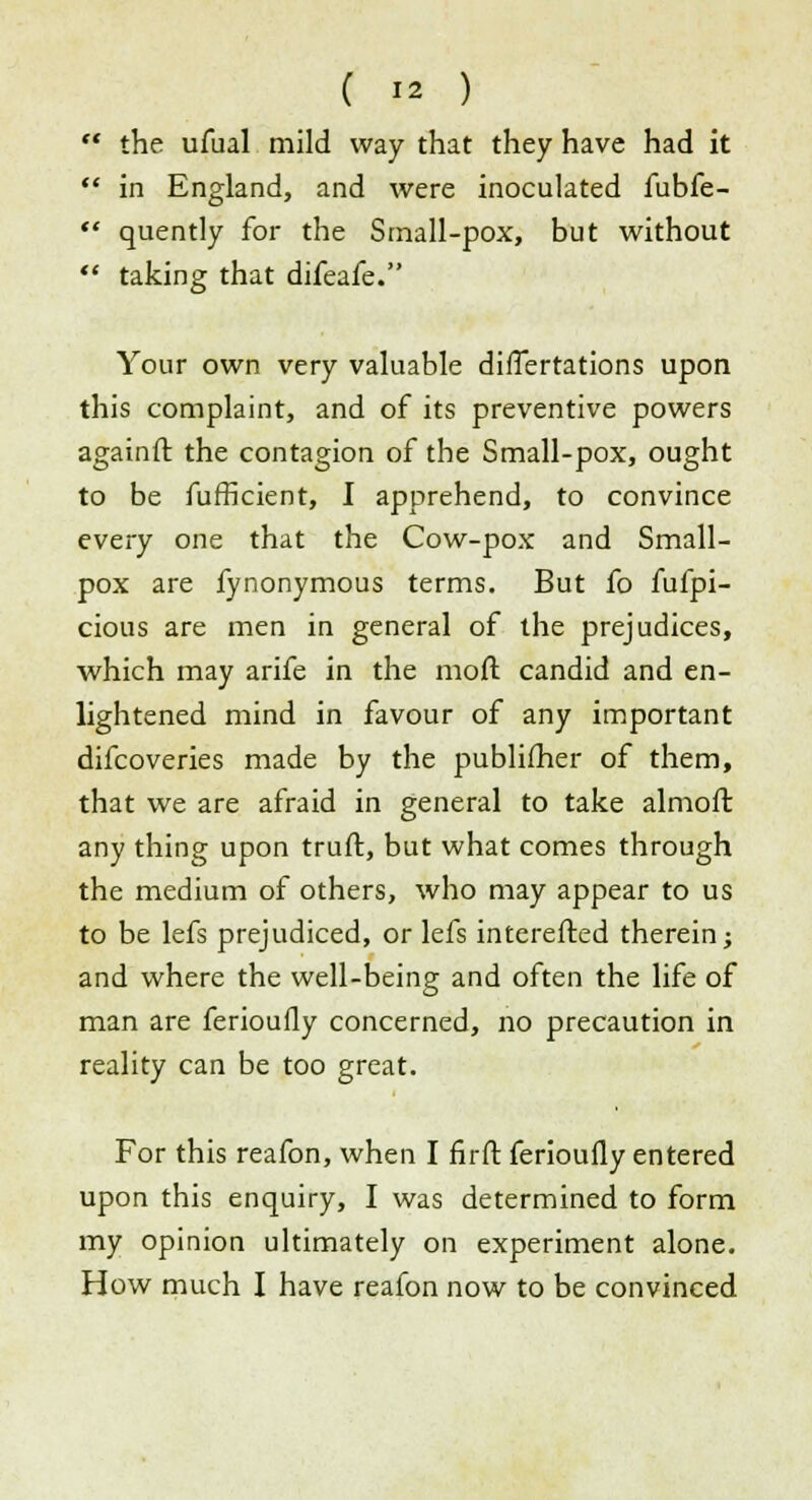  the ufual mild way that they have had it  in England, and were inoculated fubfe-  quently for the Small-pox, but without  taking that difeafe. Your own very valuable differtations upon this complaint, and of its preventive powers againft the contagion of the Small-pox, ought to be fufficient, I apprehend, to convince every one that the Cow-pox and Small- pox are fynonymous terms. But fo fufpi- cious are men in general of the prejudices, which may arife in the moft candid and en- lightened mind in favour of any important difcoveries made by the publifher of them, that we are afraid in general to take almoft any thing upon truft, but what comes through the medium of others, who may appear to us to be lefs prejudiced, or lefs interefted therein; and where the well-being and often the life of man are ferioufly concerned, no precaution in reality can be too great. For this reafon, when I firft ferioufly entered upon this enquiry, I was determined to form my opinion ultimately on experiment alone. How much I have reafon now to be convinced