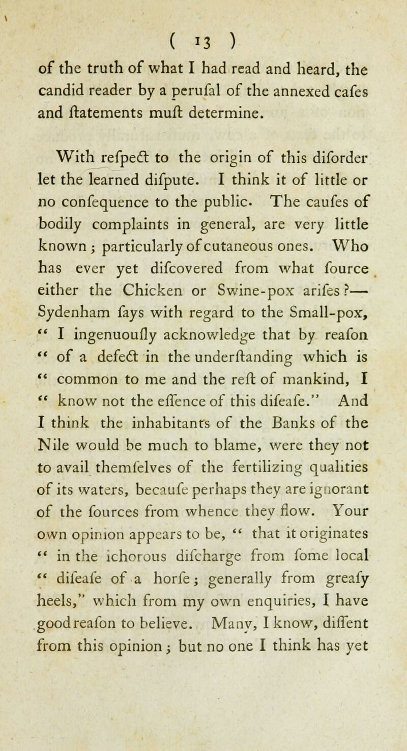 ( *3 ) of the truth of what I had read and heard, the candid reader by a perufal of the annexed cafes and ftatements mufl determine. With refpedt to the origin of this diforder let the learned difpute. I think it of little or no confequence to the public. The caufes of bodily complaints in general, are very little known ; particularly of cutaneous ones. Who has ever yet difcovered from what fource either the Chicken or Swine-pox arifes ?— Sydenham fays with regard to the Small-pox,  I ingenuoufly acknowledge that by reafon  of a defect in the understanding which is  common to me and the reft of mankind, I  know not the effence of this difeafe. And I think the inhabitants of the Banks of the Nile would be much to blame, were they not to avail themielves of the fertilizing qualities of its waters, becaufe perhaps they are ignorant of the fources from whence they flow. Your own opinion appears to be,  that it originates  in the ichorous difcharge from fome local  difeafe of a horfe; generally from greafy heels, which from my own enquiries, I have good reafon to believe. Manv, I know, difTent from this opinion; but no one I think has yet