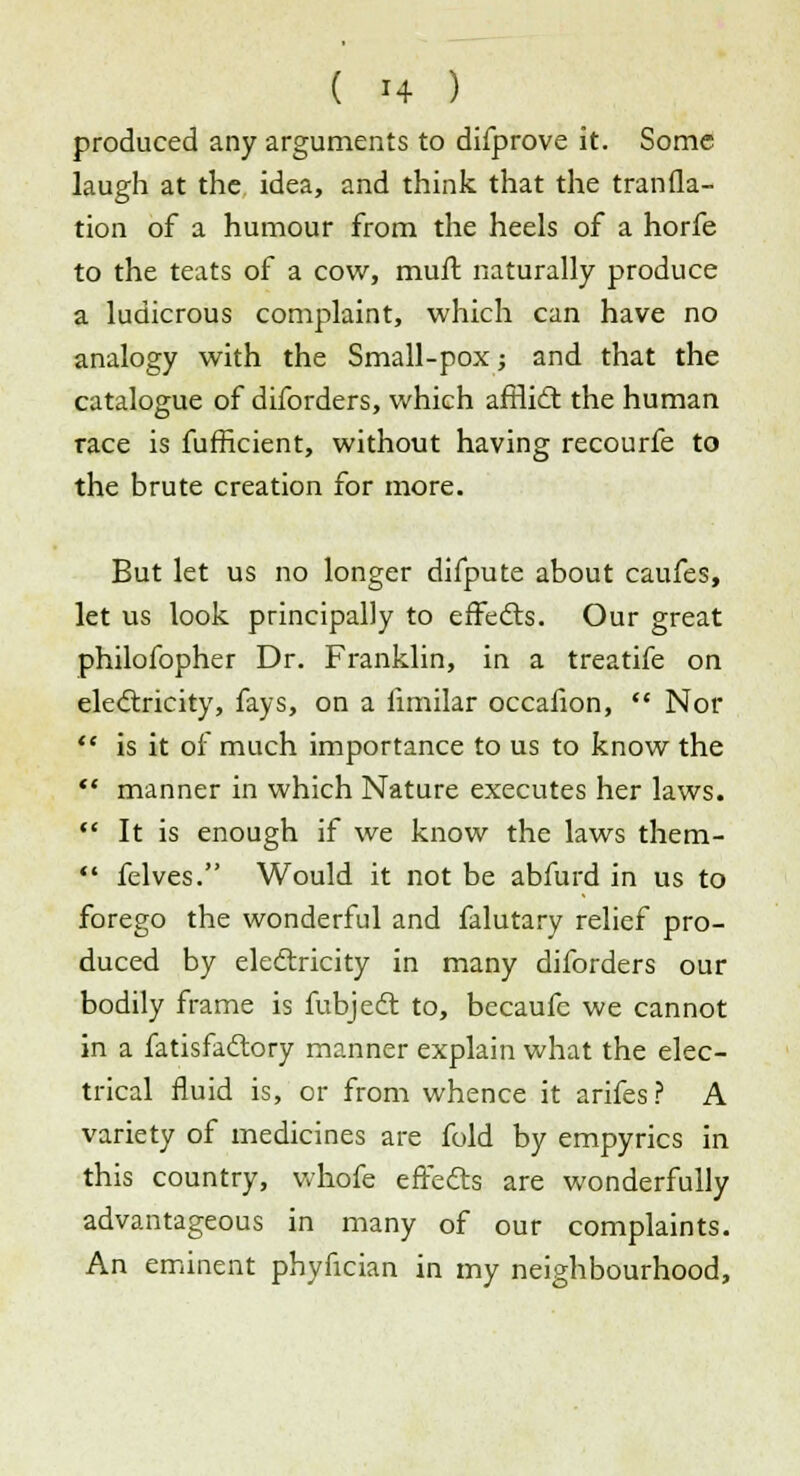 produced any arguments to difprove it. Some laugh at the idea, and think that the tranfla- tion of a humour from the heels of a horfe to the teats of a cow, mult naturally produce a ludicrous complaint, which can have no analogy with the Small-pox; and that the catalogue of diforders, which airlift: the human race is fufficient, without having recourfe to the brute creation for more. But let us no longer difpute about caufes, let us look principally to effects. Our great philofopher Dr. Franklin, in a treatife on electricity, fays, on a fimilar occaiion,  Nor  is it of much importance to us to know the  manner in which Nature executes her laws.  It is enough if we know the laws them-  felves. Would it not be abfurd in us to forego the wonderful and falutary relief pro- duced by electricity in many diforders our bodily frame is fubject to, becaufe we cannot in a fatisfactory manner explain what the elec- trical fluid is, or from whence it arifes? A variety of medicines are fold by empyrics in this country, whofe effects are wonderfully advantageous in many of our complaints. An eminent phyfician in my neighbourhood,