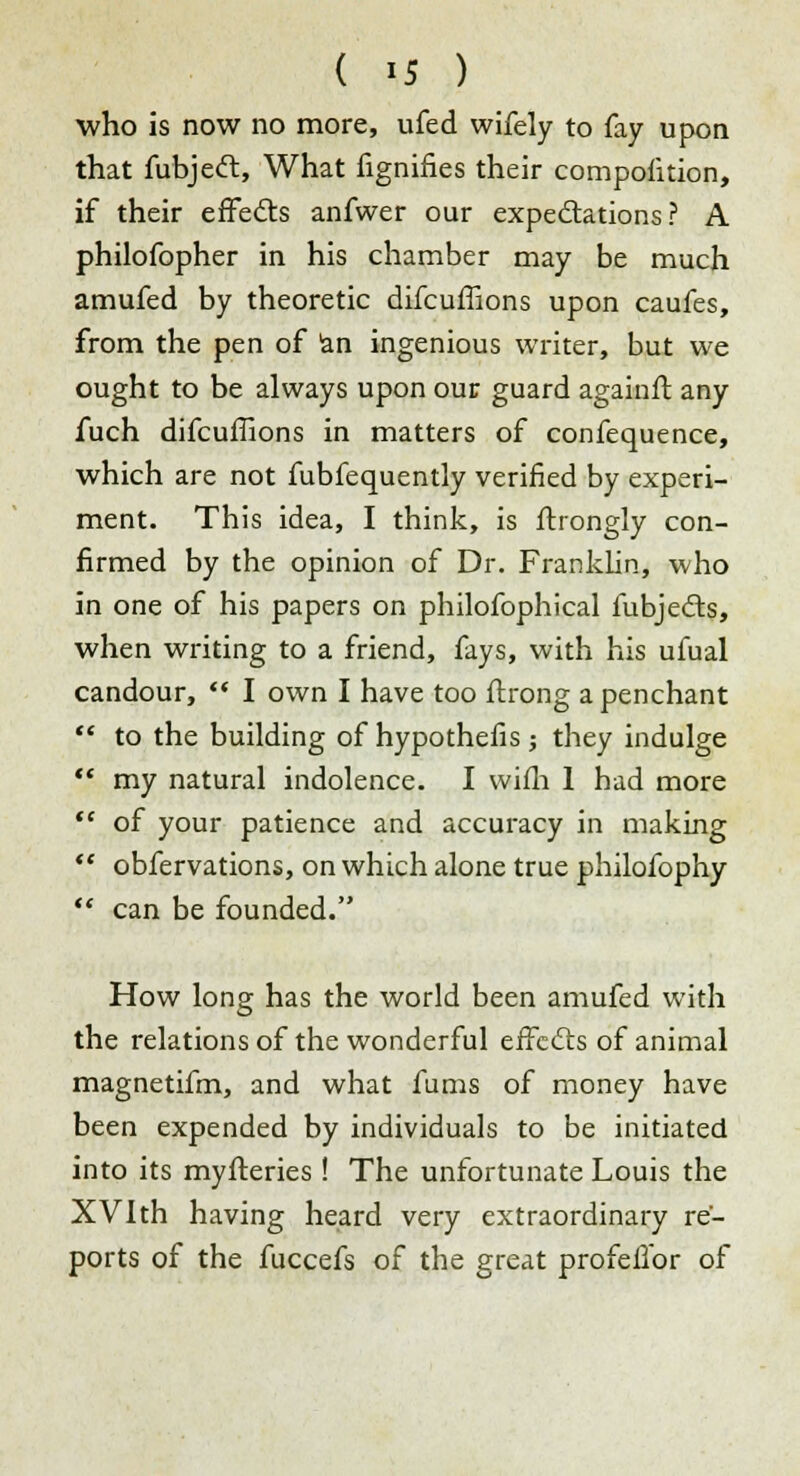 who is now no more, ufed wifely to fay upon that fubjeft, What fignifies their composition, if their effects anfwer our expectations? A philofopher in his chamber may be much amufed by theoretic difcuffions upon caufes, from the pen of an ingenious writer, but we ought to be always upon our guard againft any fuch difcuffions in matters of confequence, which are not fubfequently verified by experi- ment. This idea, I think, is ftrongly con- firmed by the opinion of Dr. Franklin, who in one of his papers on philofophical fubjedts, when writing to a friend, fays, with his ufual candour,  I own I have too ftrong a penchant  to the building of hypothefis ; they indulge  my natural indolence. I wifh 1 had more  of your patience and accuracy in making  obfervations, on which alone true philofophy  can be founded. How long has the world been amufed with the relations of the wonderful effects of animal magnetifm, and what fums of money have been expended by individuals to be initiated into its myfteries ! The unfortunate Louis the XVlth having heard very extraordinary re- ports of the fuccefs of the great profeifor of