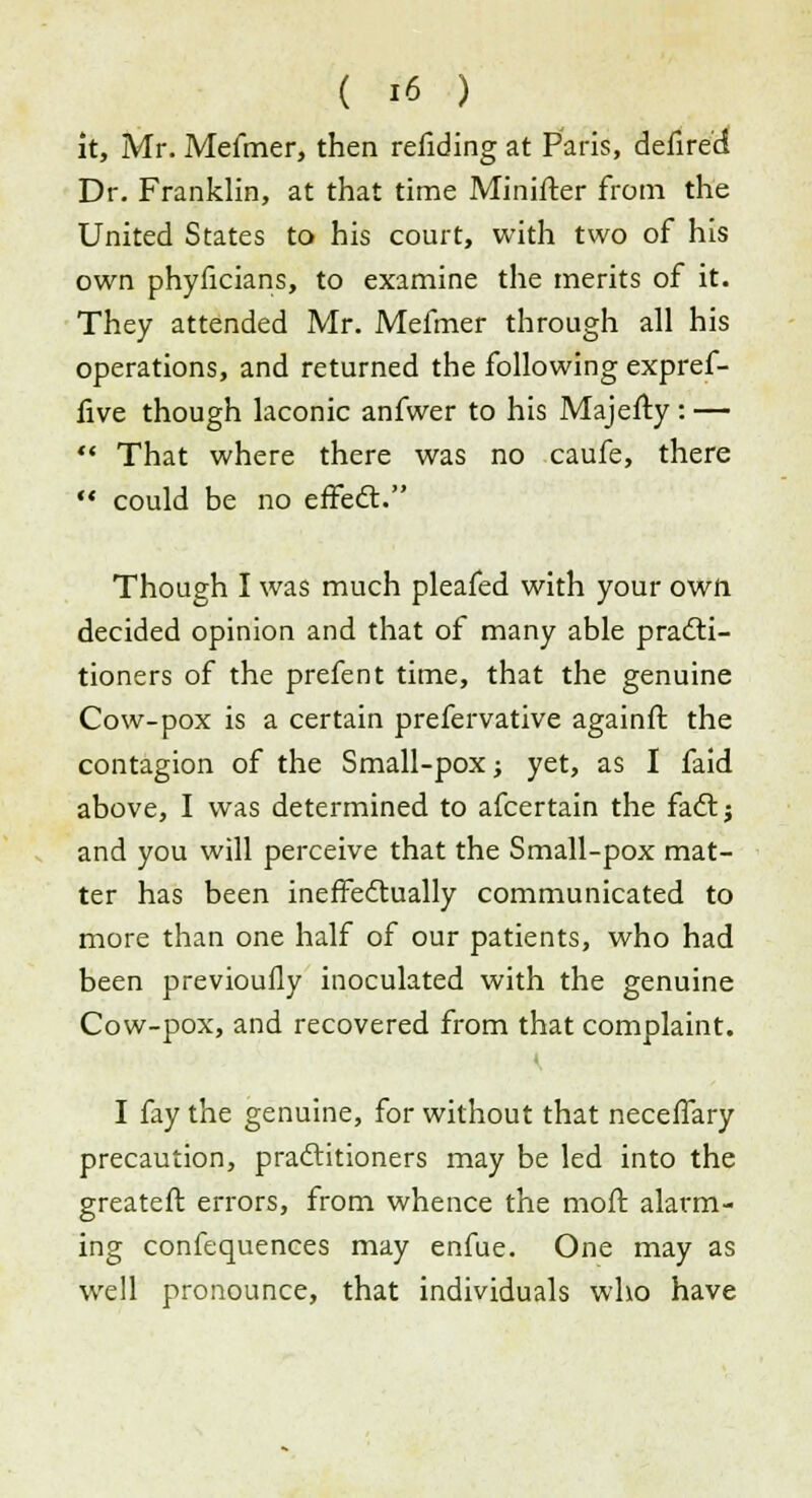 it, Mr. Mefmer, then rending at Paris, defire'cJ Dr. Franklin, at that time Minister from the United States to his court, with two of his own phyficians, to examine the merits of it. They attended Mr. Mefmer through all his operations, and returned the following expref- five though laconic anfwer to his Majefty : —  That where there was no caufe, there  could be no effect. Though I was much pleafed with your own decided opinion and that of many able practi- tioners of the prefent time, that the genuine Cow-pox is a certain prefervative againft the contagion of the Small-pox; yet, as I faid above, I was determined to afcertain the fact; and you will perceive that the Small-pox mat- ter has been ineffectually communicated to more than one half of our patients, who had been previoufly inoculated with the genuine Cow-pox, and recovered from that complaint. I fay the genuine, for without that neceffary precaution, practitioners may be led into the greatefl errors, from whence the moft alarm- ing confequences may enfue. One may as well pronounce, that individuals who have