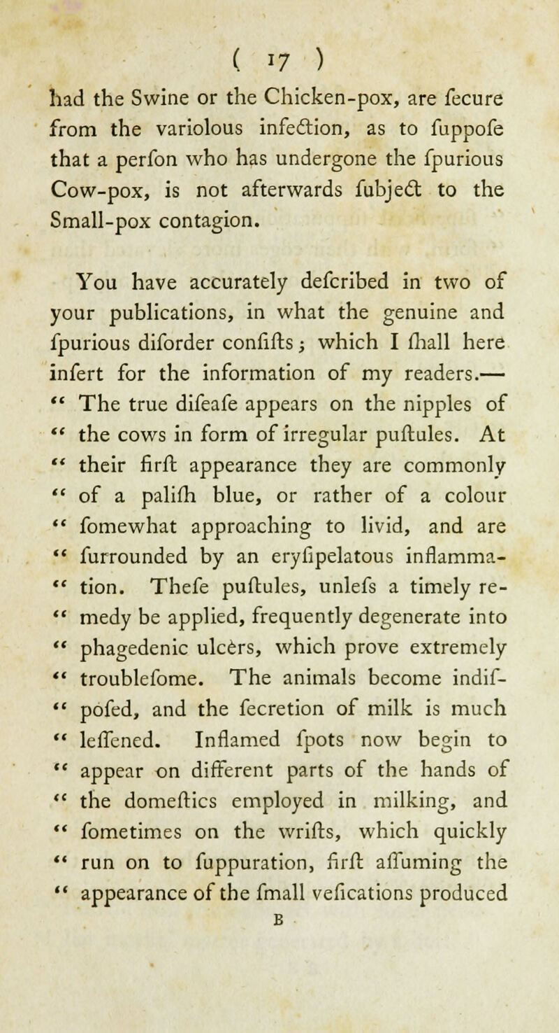 had the Swine or the Chicken-pox, are fecure from the variolous infection, as to fuppofe that a perfon who has undergone the fpurious Cow-pox, is not afterwards fubject to the Small-pox contagion. You have accurately defcribed in two of your publications, in what the genuine and fpurious diforder confifts; which I fhall here infert for the information of my readers.—  The true difeafe appears on the nipples of  the cows in form of irregular puftules. At f* their firft appearance they are commonly  of a palifh blue, or rather of a colour  fomewhat approaching to livid, and are  furrounded by an eryfipelatous inflamma-  tion. Thefe puftules, unlefs a timely re-  medy be applied, frequently degenerate into  phagedenic ulcers, which prove extremely *'. troublefome. The animals become indif-  pofed, and the fecretion of milk is much  leffened. Inflamed fpots now begin to  appear on different parts of the hands of <c the domeftics employed in milking, and  fometimes on the wrifts, which quickly  run on to fuppuration, firft affuming the  appearance of the fmall vefications produced