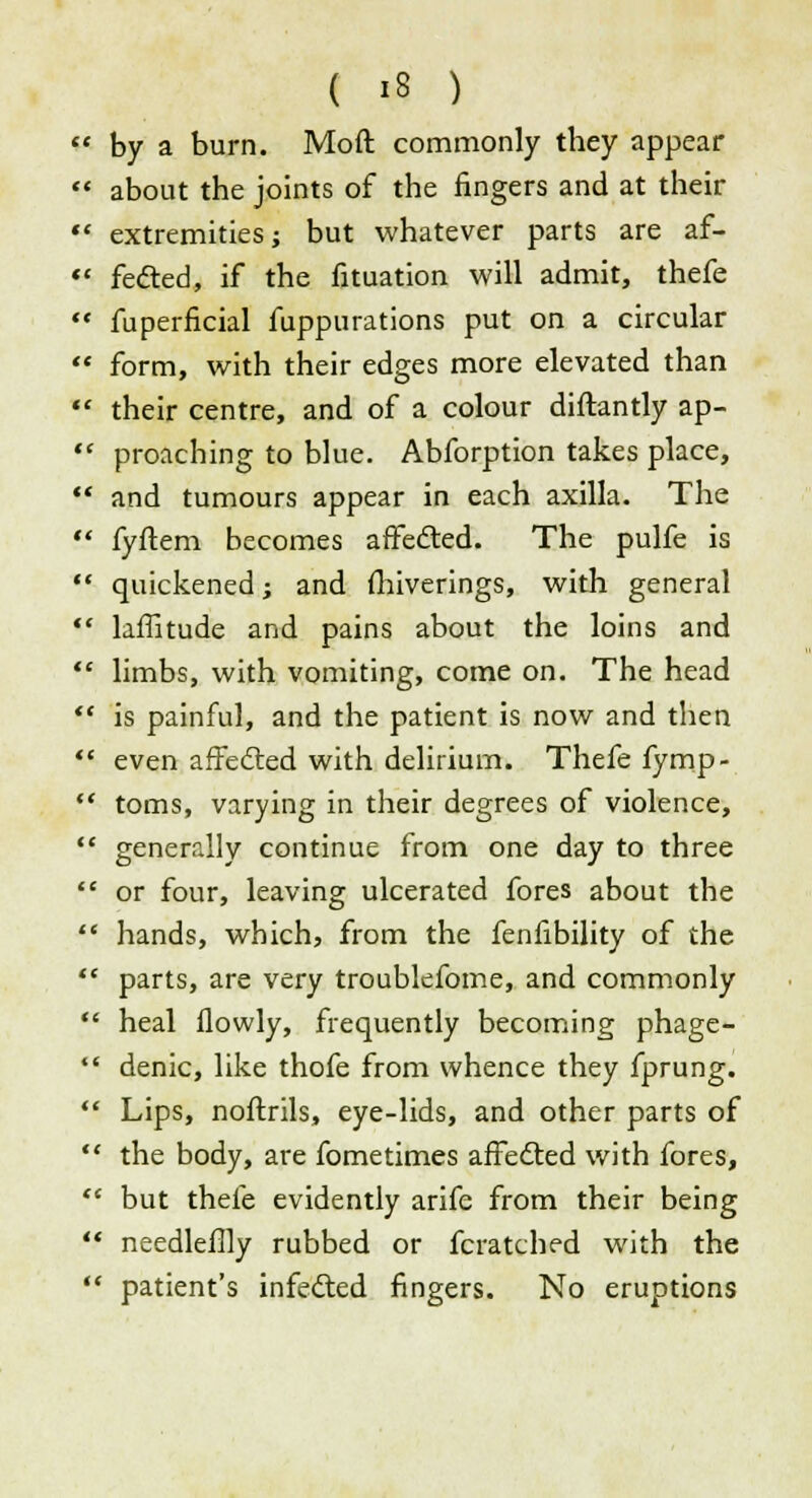  by a burn. Moft commonly they appear  about the joints of the fingers and at their «' extremities; but whatever parts are af-  fected, if the fituation will admit, thefe  fuperficial fuppurations put on a circular  form, with their edges more elevated than  their centre, and of a colour diftantly ap-  proaching to blue. Abforption takes place,  and tumours appear in each axilla. The  fyftem becomes affected. The pulfe is  quickened; and fhiverings, with general  laffitude and pains about the loins and  limbs, with vomiting, come on. The head  is painful, and the patient is now and then  even affected with delirium. Thefe fymp-  toms, varying in their degrees of violence,  generally continue from one day to three  or four, leaving ulcerated fores about the  hands, which, from the fenfibility of the '* parts, are very troublefome, and commonly  heal flowly, frequently becoming phage-  denic, like thofe from whence they fprung.  Lips, noftrils, eye-lids, and other parts of  the body, are fometimes affedted with fores,  but thefe evidently arife from their being *t needleflly rubbed or fcratched with the  patient's infedled fingers. No eruptions