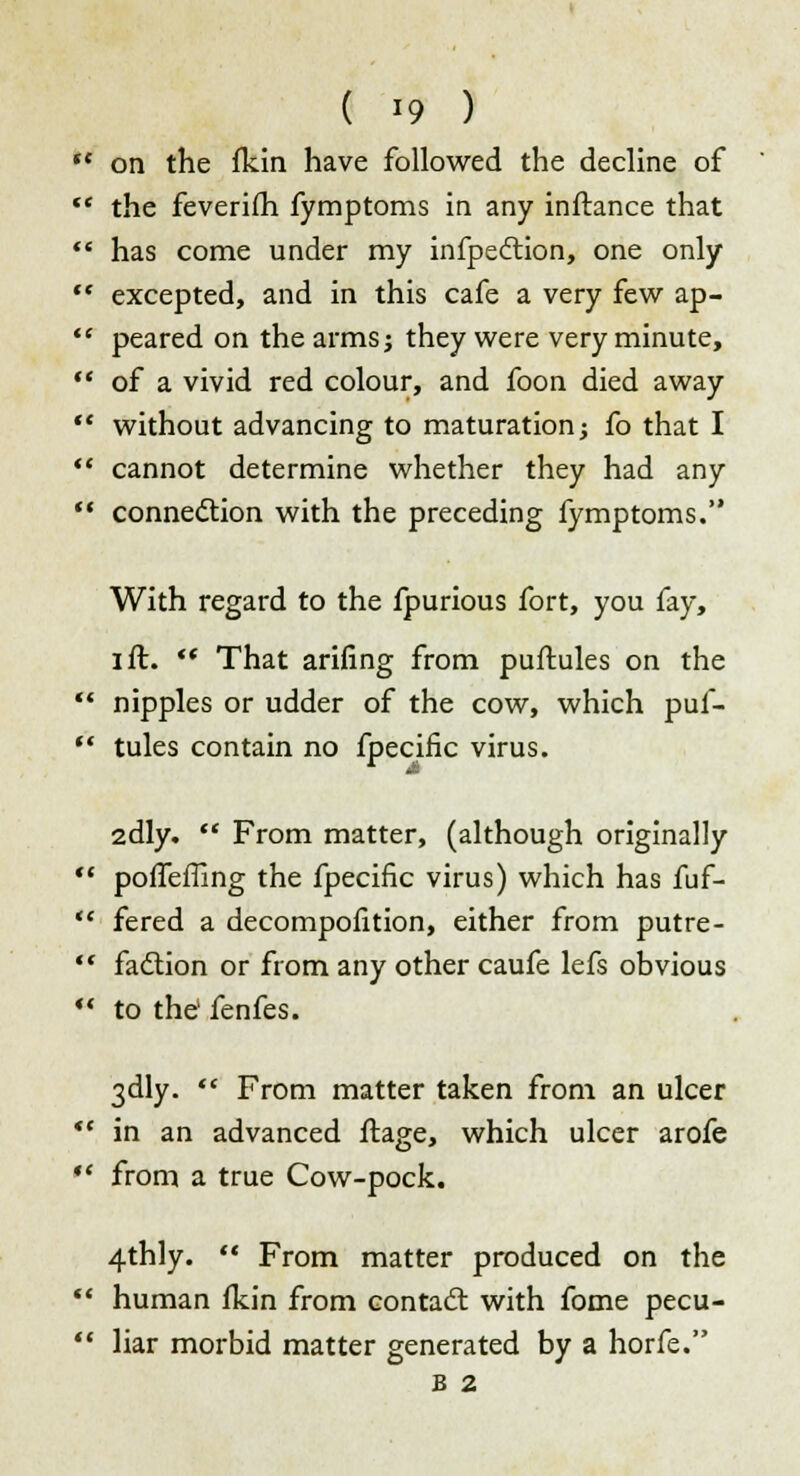 ** on the fkin have followed the decline of  the feverifh fymptoms in any inftance that  has come under my infpedtion, one only  excepted, and in this cafe a very few ap-  peared on the arms; they were very minute,  of a vivid red colour, and foon died away  without advancing to maturation; fo that I  cannot determine whether they had any  connection with the preceding fymptoms. With regard to the fpurious fort, you fay, I ft. *' That arifing from puftules on the 11 nipples or udder of the cow, which puf-  tules contain no fpecific virus. 2dly.  From matter, (although originally  poffefiing the fpecific virus) which has fuf-  fered a decompofition, either from putre-  fadlion or from any other caufe lefs obvious *' to the' fenfes. 3dly.  From matter taken from an ulcer *' in an advanced ftage, which ulcer arofe *' from a true Cow-pock. 4thly.  From matter produced on the  human fkin from contacl with fome pecu-  liar morbid matter generated by a horfe. B 2