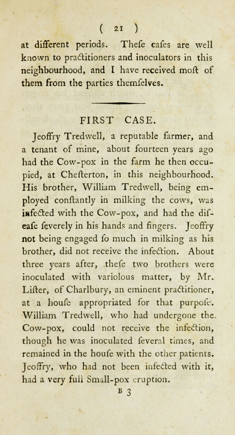 at different periods. Thefe cafes are well known to practitioners and inoculators in this neighbourhood, and I have received moll of them from the parties themfelves. FIRST CASE. Jeoffry T red well, a reputable farmer, and a tenant of mine, about fourteen years ago had the Cow-pox in the farm he then occu- pied, at Cheflerton, in this neighbourhood. His brother, William Tredwell, being em- ployed conftantly in milking the cows, was iafected with the Cow-pox, and had the dif- eafe feverely in his hands and fingers. Jeoffry not being engaged fo much in milking as his brother, did not receive the infection. About three years after, thefe two brothers were inoculated with variolous matter, by Mr. Lifter, of Charlbury, an eminent practitioner, at a houfe appropriated for that purpofe. William Tredwell, who had undergone the. Cow-pox, could not receive the infection, though he was inoculated feveral times, and remained in the houfe with the other patients. Jeoffry, who had not been infected with it, had a very full Small-pox eruption. B 3