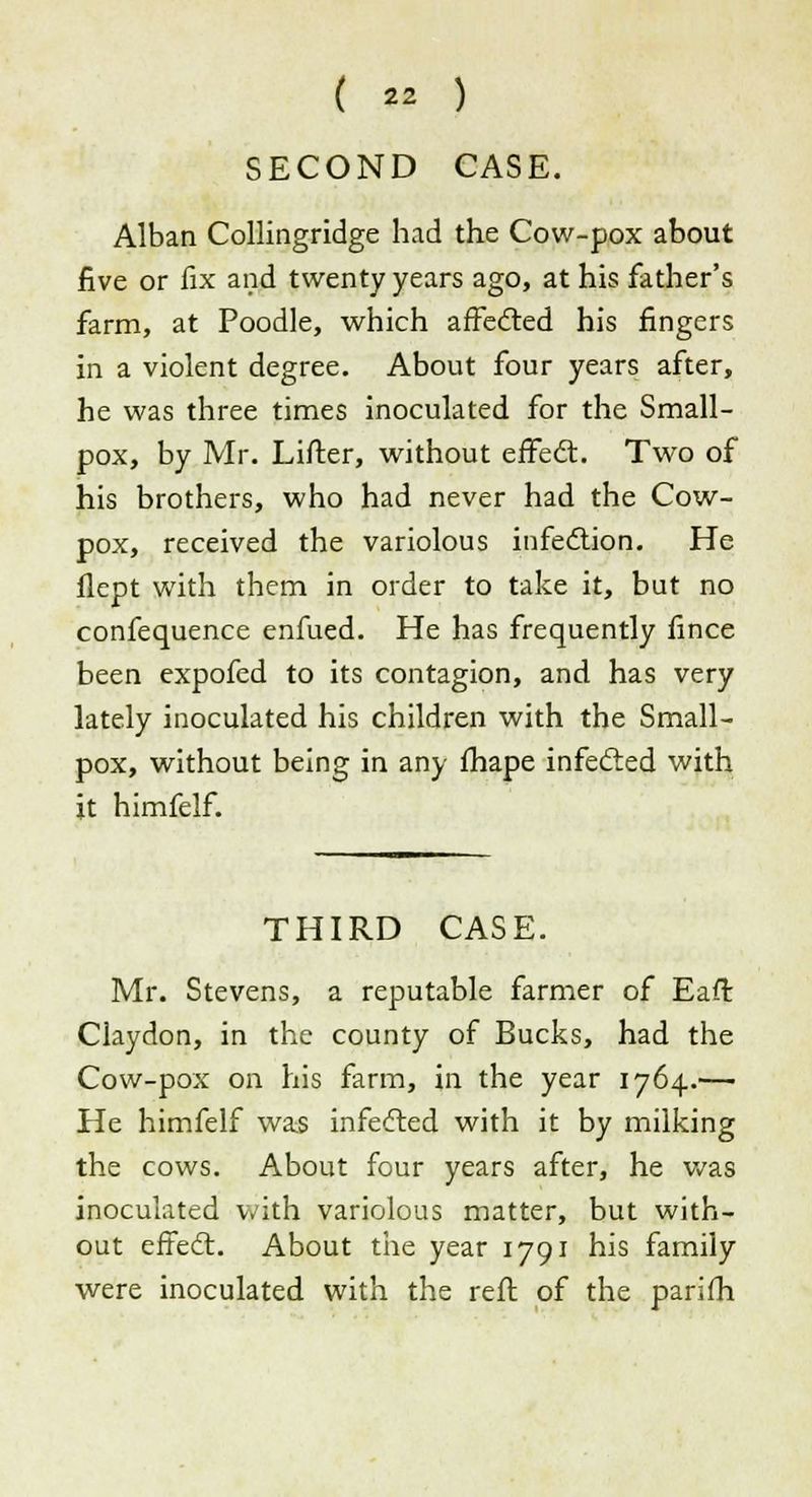 SECOND CASE. Alban Collingridge had the Cow-pox about five or fix and twenty years ago, at his father's farm, at Poodle, which affected his fingers in a violent degree. About four years after, he was three times inoculated for the Small- pox, by Mr. Lifter, without effect. Two of his brothers, who had never had the Cow- pox, received the variolous infection. He flept with them in order to take it, but no confequence enfued. He has frequently fince been expofed to its contagion, and has very lately inoculated his children with the Small- pox, without being in any fhape infected with it himfelf. THIRD CASE. Mr. Stevens, a reputable farmer of Eaffc Claydon, in the county of Bucks, had the Cow-pox on his farm, in the year 1764.— He himfelf was infected with it by milking the cows. About four years after, he was inoculated with variolous matter, but with- out effect. About the year 1791 his family were inoculated with the reft of the parifh
