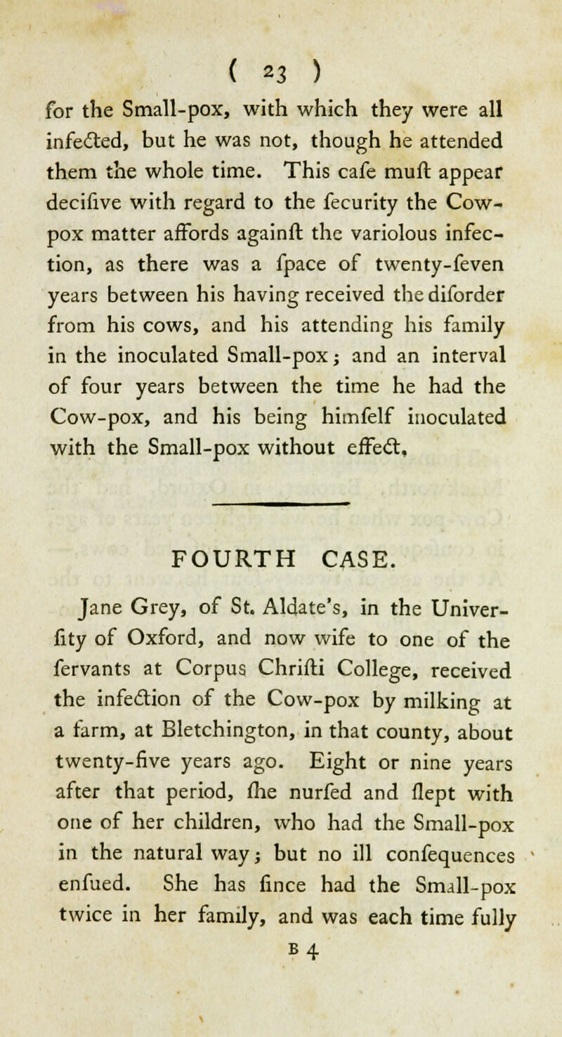 for the Small-pox, with which they were all infected, but he was not, though he attended them the whole time. This cafe mufl appear decifive with regard to the fecurity the Cow- pox matter affords againft the variolous infec- tion, as there was a fpace of twenty-feven years between his having received the diforder from his cows, and his attending his family in the inoculated Small-pox; and an interval of four years between the time he had the Cow-pox, and his being himfelf inoculated with the Small-pox without effect. FOURTH CASE. Jane Grey, of St. Aldate's, in the Univer- fity of Oxford, and now wife to one of the fervants at Corpus Chrifti College, received the infection of the Cow-pox by milking at a farm, at Bletchington, in that county, about twenty-five years ago. Eight or nine years after that period, fhe nurfed and flept with one of her children, who had the Small-pox in the natural way; but no ill confequences enfued. She has fince had the Small-pox twice in her family, and was each time fully b4