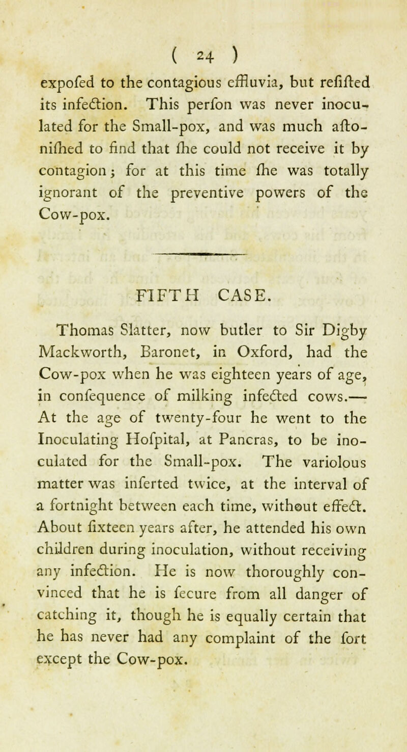 expofed to the contagious effluvia, but refifted its infection. This perfon was never inocu- lated for the Small-pox, and was much afto- nifhed to find that fhe could not receive it by contagion j for at this time fhe was totally ignorant of the preventive powers of the Cow-pox. FIFTH CASE. Thomas Slatter, now butler to Sir Digby Mackworth, Baronet, in Oxford, had the Cow-pox when he was eighteen years of age, in confequence of milking infected cows.— At the age of twenty-four he went to the Inoculating Hofpital, at Pancras, to be ino- culated for the Small-pox. The variolous matter was inferted twice, at the interval of a fortnight between each time, without effect. About fixteen years after, he attended his own children during inoculation, without receiving any infection. He is now thoroughly con- vinced that he is fecure from all danger of catching it, though he is equally certain that he has never had any complaint of the fort except the Cow-pox.