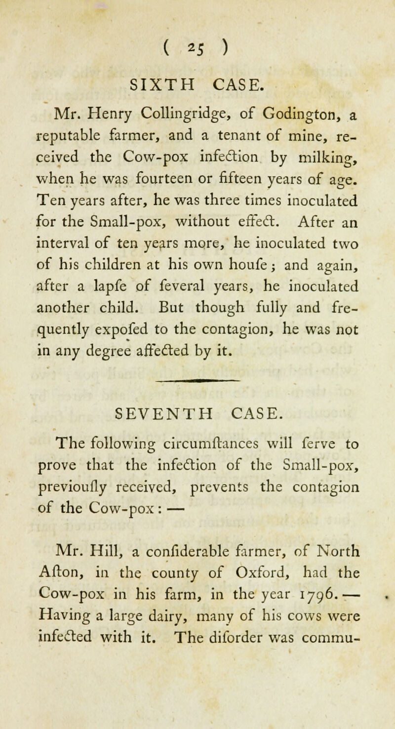 SIXTH CASE. Mr. Henry Collingridge, of Godington, a reputable farmer, and a tenant of mine, re- ceived the Cow-pox infection by milking, when he was fourteen or fifteen years of age. Ten years after, he was three times inoculated for the Small-pox, without effect. After an interval of ten years more, he inoculated two of his children at his own houfe; and again, after a lapfe of feveral years, he inoculated another child. But though fully and fre- quently expofed to the contagion, he was not in any degree affected by it. SEVENTH CASE. The following circumftances will ferve to prove that the infection of the Small-pox, previoufly received, prevents the contagion of the Cow-pox : — Mr. Hill, a confiderable farmer, of North Afton, in the county of Oxford, had the Cow-pox in his farm, in the year 1796.— Having a large dairy, many of his cows were infected with it. The diforder was commu-