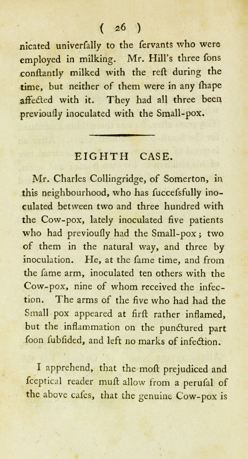nicated univerfally to the fervants who were employed in milking. Mr. Hill's three fons conftantly milked with the reft during the time, but neither of them were in any fhape affected with it. They had all three been previoully inoculated with the Small-pox. EIGHTH CASE. Mr. Charles Collingridge, of Somerton, in this neighbourhood, who has fuccefsfully ino- culated between two and three hundred with the Cow-pox, lately inoculated five patients who had previoully had the Small-pox; two of them in the natural way, and three by inoculation. He, at the fame time, and from the fame arm, inoculated ten others with the Cow-pox, nine of whom received the infec- tion. The arms of the five who had had the Small pox appeared at firft rather inflamed, but the inflammation on the punctured part foon fubfided, and left no marks of infection. I apprehend, that the mod prejudiced and fceptical reader muft allow from a perufal of the above cafes, that the genuine Cow-pox is