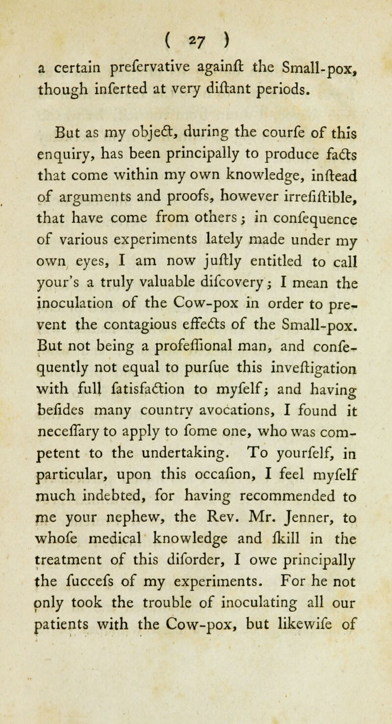 a certain prefervative againft the Small-pox, though inferted at very diftant periods. But as my object, during the courfe of this enquiry, has been principally to produce facts that come within my own knowledge, inftead of arguments and proofs, however irrefiftible, that have come from others j in confequence of various experiments lately made under my own eyes, I am now juftly entitled to call your's a truly valuable difcovery; I mean the inoculation of the Cow-pox in order to pre- vent the contagious effects of the Small-pox. But not being a profeffional man, and confe- quently not equal to purfue this inveftigation with full fatisfaction to myfelf; and having belides many country avocations, I found it neceffary to apply to fome one, who was com- petent to the undertaking. To yourfelf, in particular, upon this occafion, I feel myfelf much indebted, for having recommended to me your nephew, the Rev. Mr. Jenner, to whofe medical knowledge and fkill in the treatment of this diforder, I owe principally the fuccefs of my experiments. For he not only took the trouble of inoculating all our patients with the Cow-pox, but likewife of