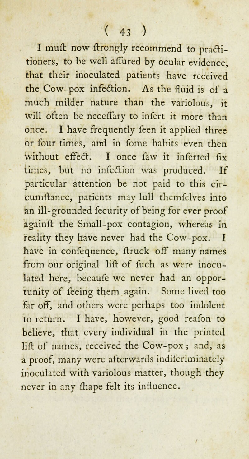 I muft now ftrongly recommend to practi- tioners, to be well afiured by ocular evidence, that their inoculated patients have received the Cow-pox infection. As the fluid is of a much milder nature than the variolous, it will often be neceflary to infert it more than once. I have frequently feen it applied three or four times, and in fome habits even then without effecT. I once faw it inferted fix times, but no infection was produced. If particular attention be not paid to this cir- cumftance, patients may lull themfelves into an ill-grounded fecurity of being for ever proof againft the Small-pox contagion, whereas in reality they have never had the Cow-pox. I have in confequence, ftruck off many names from our original lift of fuch as were inocu- lated here, becaufe we never had an oppor- tunity of feeing them again. Some lived too far off, and others were perhaps too indolent to return. I have, however, good reafon to believe, that every individual in the printed lift of names, received the Cow-pox; and, as a proof, many were afterwards indifcriminately inoculated with variolous matter, though they never in any fhape felt its influence.