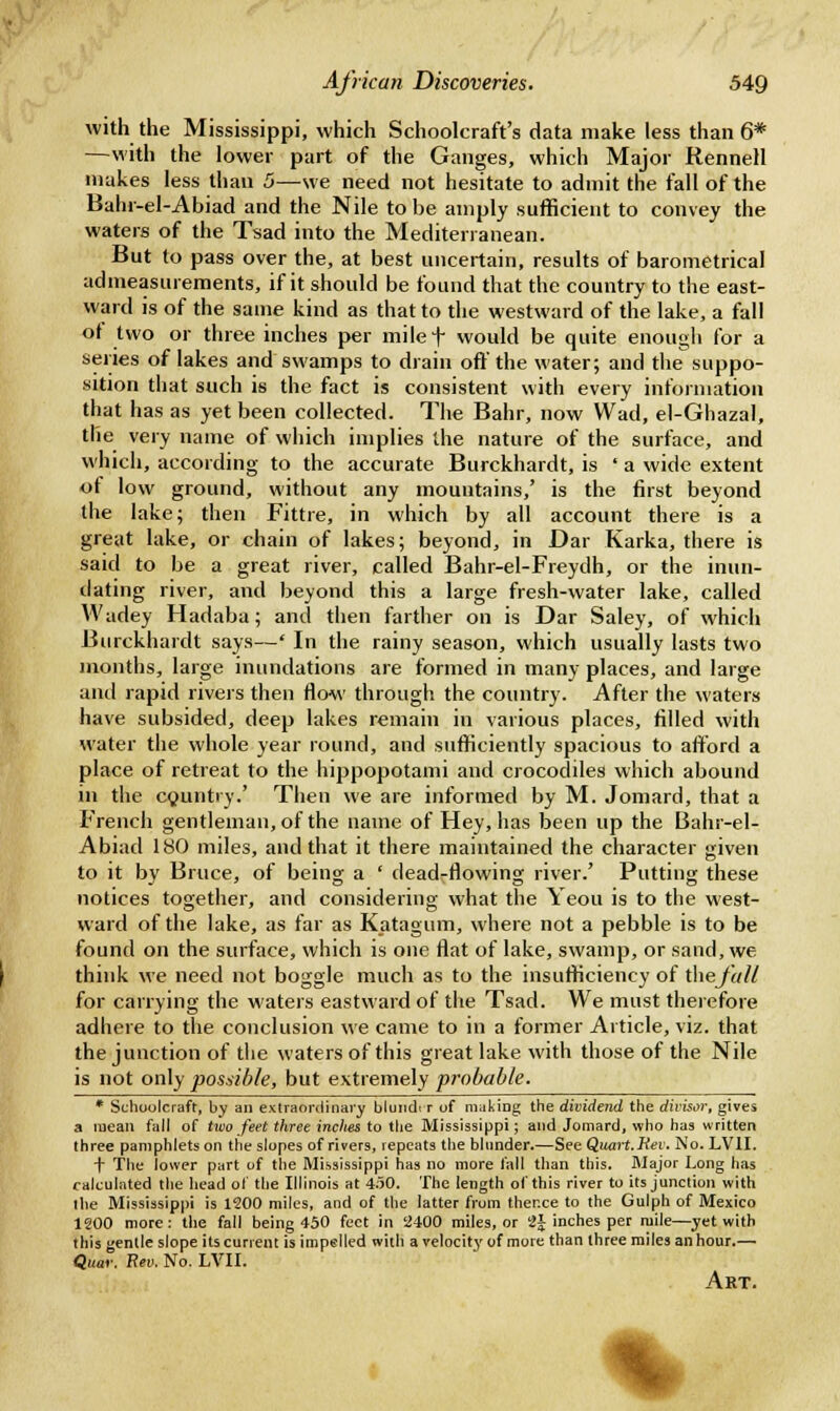 with the Mississippi, which Schoolcraft's data make less than 6* —with the lower part of the Ganges, which Major Rennell makes less than 5—we need not hesitate to admit the fall of the Bahr-el-Abiad and the Nile to be amply sufficient to convey the waters of the Tsad into the Mediterranean. But to pass over the, at best uncertain, results of barometrical admeasurements, if it should be found that the country to the east- ward is of the same kind as that to the westward of the lake, a fall of two or three inches per milef would be quite enough for a series of lakes and swamps to drain off the water; and the suppo- sition that such is the fact is consistent with every information that has as yet been collected. The Bahr, now Wad, el-Ghazal, the very name of which implies the nature of the surface, and which, according to the accurate Burckhardt, is ' a wide extent of low ground, without any mountains/ is the first beyond the lake; then Fittre, in which by all account there is a great lake, or chain of lakes; beyond, in Dar Karka, there is said to be a great river, called Bahr-el-Freydh, or the inun- dating river, and beyond this a large fresh-water lake, called Wadey Hadaba; and then farther on is Dar Saley, of which Burckhardt says—' In the rainy season, which usually lasts two months, large inundations are formed in many places, and large anil rapid rivers then flow through the country. After the waters have subsided, deep lakes remain in various places, filled with water the whole year round, and sufficiently spacious to afford a place of retreat to the hippopotami and crocodiles which abound in the country.' Then we are informed by M. Jomard, that a French gentleman, of the name of Hey, has been up the Bahr-el- Abiad 180 miles, and that it there maintained the character given to it by Bruce, of being a ' dead-flowing river.' Putting these notices together, and considering what the Yeou is to the west- ward of the lake, as far as Katagum, where not a pebble is to be found on the surface, which is one flat of lake, swamp, or sand, we think we need not boggle much as to the insufficiency of thej'all for carrying the waters eastward of the Tsad. We must therefore adhere to the conclusion we came to in a former Article, viz. that the junction of the waters of this great lake with those of the Nile is not only posdble, but extremely probable. * Schoolcraft, by an extraordinary blundiT of making the dividend the divisor, gives a mean fall of two feet three inches to the Mississippi; and Jomard, who has written three pamphlets on the slopes of rivers, repeats the blunder.—See Quart. Rev. No. LV1I. f The lower part of the Mississippi has no more fall than this. Major Long has calculated the head of the Illinois at 450. The length of this river to its junction with the Mississippi is 1200 miles, and of the latter from ther.ce to the Gulph of Mexico 1200 more: the fall being 450 feet in 2400 miles, or 2J inches per mile—yet with this gentle slope its current is impelled with a velocity of more than three miles an hour.— Quar. Rev. No. LVII. Art. %