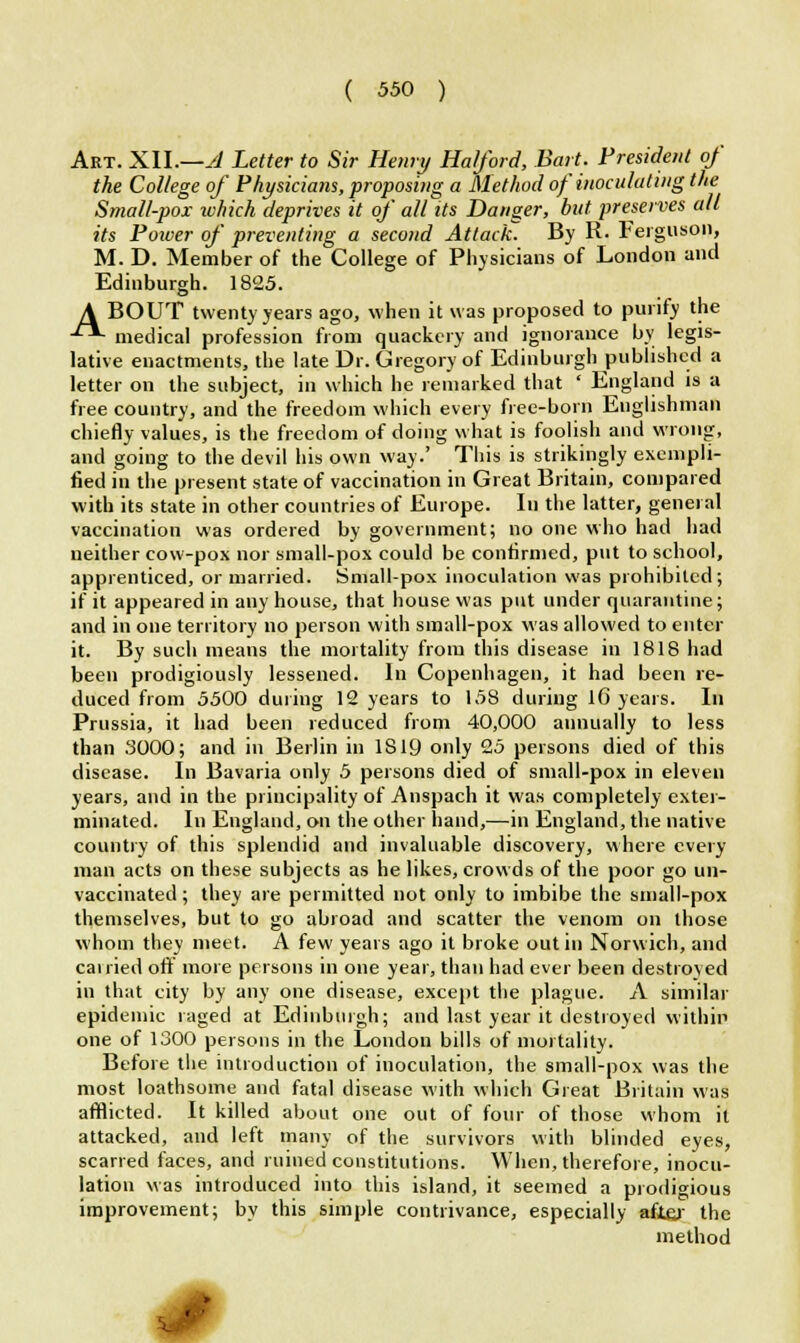 Art. XU.—Jl Letter to Sir Henry Ha/ford, Bait. Preside/it of the College of Physicians, proposing a Method of inoculating the Small-pox ivhich deprives it of all its Danger, but preserves all its Power of preventing a second Attack. By R. Ferguson, M. D. Member of the College of Physicians of London and Ediuburgh. 1825. A BOUT twenty years ago, when it was proposed to purify the •£*• medical profession from quackery and ignorance by legis- lative enactments, the late Dr. Gregory of Edinburgh published a letter on the subject, in which he remarked that ' England is a free country, and the freedom which every free-born Englishman chiefly values, is the freedom of doing what is foolish and wrong, and going to the devil his own way.' This is strikingly exempli- fied in the present state of vaccination in Great Britain, compared with its state in other countries of Europe. Iu the latter, general vaccination was ordered by government; no one who had had neither cow-pox nor small-pox could be confirmed, put to school, apprenticed, or married. Small-pox inoculation was prohibited; if it appeared in any house, that house was put under quarantine; and in one territory no person with small-pox was allowed to enter it. By such means the mortality from this disease in 1818 had been prodigiously lessened. In Copenhagen, it had been re- duced from 5500 during 12 years to 158 during 16 years. In Prussia, it had been reduced from 40,000 annually to less than 3000; and in Berlin in 1819 only 25 persons died of this disease. In Bavaria only 5 persons died of small-pox in eleven years, and in the principality of Anspach it was completely exter- minated. In England, on the other hand,—in England, the native country of this splendid and invaluable discovery, where every man acts on these subjects as he likes, crowds of the poor go un- vaccinated; they are permitted not only to imbibe the small-pox themselves, but to go abroad and scatter the venom on those whom they meet. A few years ago it broke out in Norwich, and cairied off more persons in one year, than had ever been destroyed iu that city by any one disease, except the plague. A similar epidemic raged at Edinburgh; and last year it destroyed within one of 1300 persons in the London bills of mortality. Before the introduction of inoculation, the small-pox was the most loathsome and fatal disease with which Great Britain was afflicted. It killed about one out of four of those whom it attacked, and left many of the survivors with blinded eyes, scarred faces, and ruined constitutions. When, therefore, inocu- lation was introduced into this island, it seemed a prodigious improvement; by this simple contrivance, especially after the method ••