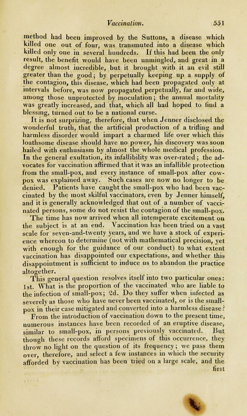method had been improved by the Suttons, a disease which killed one out of four, was transmuted into a disease which killed only one in several hundreds. If this had been the only result, the benefit would have been unmingled, and great in a degree almost incredible, but it brought with it an evil still greater than the good; by perpetually keeping up a supply of the contagion, this disease, which had been propagated only at intervals before, was now propagated perpetually, far and wide, among those unprotected by inoculation; the annual mortality was greatly increased, and that, which all had hoped to find a blessing, turned out to be a national curse. It is not surprizing, therefore, that when Jenner disclosed the wonderful truth, that the artificial production of a trifling and harmless disorder would impart a charmed life over which this loathsome disease should have no power, his discovery was soon hailed with enthusiasm by almost the whole medical profession. In the general exultation, its infallibility was over-rated ; the ad- vocates for vaccination affirmed that it was an infallible protection from the small-pox, and every instance of small-pox after cow- pox was explained away. Such cases are now no longer to be denied. Patients have caught the small-pox who had been vac- cinated by the most skilful vaccinators, even by Jenner himself, and it is generally acknowledged that out of a number of vacci- nated persons, some do not resist the contagion of the small-pox. The time has now arrived when all intemperate excitement on the subject is at an end. Vaccination has been tried on a vast scale for seven-and-twenty years, and we have a stock of experi- ence whereon to determine (not with mathematical precision, yet with enough for the guidance of our conduct) to what extent vaccination has disappointed our expectations, and whether this disappointment is sufficient to induce us to abandon the practice altogether. This general question resolves itself into two particular ones: 1st. What is the proportion of the vaccinated who are liable to the infection of small-pox; 2d. Do they suffer when infected as severely as those who have never been vaccinated, or is the small- pox in their case mitigated and converted into a harmless disease ? From the introduction of vaccination down to the present time, numerous instances have been recorded of an eruptive disease, similar to small-pox, in persons previously vaccinated. But though these records afford specimens of this occurrence, they throw no light on the question of its frequency; we pass them over therefore, and select a few instances in which the security afforded bv vaccination has been tried on a large scale, and the first *,