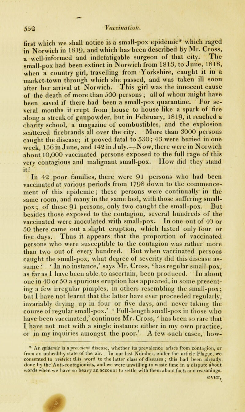 first which we shall notice is a small-pox epidemic* which raged in Norwich in 1819, and which has been described by Mr. Cross, a well-informed and indefatigable surgeon of that city. The small-pox had been extinct in Norwich from 1813, to June, 1818, when a country girl, travelling from Yorkshire, caught it in a market-town through which she passed, and was taken ill soon after her arrival at Norwich. This girl was the innocent cause of the death of more than 500 persons ; all of whom might have been saved if there had been a small-pox quarantine. For se- veral months it crept from house to house like a spark of fire along a streak of gunpowder, but in February, 1819, it reached a charity school, a magazine of combustibles, and the explosion scattered firebrands all over the city. More than 3000 persons caught the disease; it proved fatal to .530; 43 were buried in one week, 156 in June, and 142 in July.—Now, there were in Norwich about 10,000 vaccinated persons exposed to the full rage of this very contagious and malignant small-pox. How did they stand it? In 42 poor families, there were 91 persons who had been vaccinated at various periods from 1798 down to the commence- ment of this epidemic; these persons were continually in the same room, and many in the same bed, with those suffering small- pox ; of these 91 persons, only two caught the small-pox. But besides those exposed to the contagion, several hundreds of the vaccinated were inoculated with small-pox. In one out of 40 or 50 there came out a slight eruption, which lasted only four or five days. Thus it appears that the proportion of vaccinated persons who were susceptible to the contagion was rather more than two out of every hundred. But when vaccinated persons caught the small-pox, what degree of severity did this disease as- sume? ' In no instance,' says Mr. Cross, 'has regular small-pox, as far as I have been able to ascertain, been produced. In about one in 40 or 50 a spurious eruption has appeared, in some present- ing a few irregular pimples, in others resembling the small-pox; but I have not learnt that the latter have ever proceeded regularly, invariably drying up in four or five days, and never taking the course of regular small-pox.' ' Full-length small-pox in those who have been vaccinated,' continues Mr. Cross, ' has been so rare that I have not met with a single instance either in my own practice, or in my inquiries amongst the poor.' A few such cases, how- * An epidemic is ^prevalent disease, whether its prevalence arises from contagion, or from an unhealthy state of the air. In our last Number, under the article Plague, we consented to restrict this word to the latter class of diseases ; this had been already done by the Anti-contagionists, end we were unwilling to waste time in a dispute about words when we have so heavy an account to settle with them about facts and reasonings. ever, I