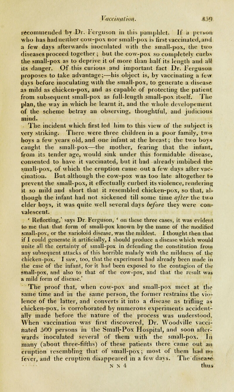 Vticciituliaii. j}j<l recommended by Dr. Ferguson in ibis pamphlet. If :i ptikon who has had neither cow-pox nor small-pox is first vaccinated, and a few days afterwards inoculated with the small-pox, the two diseases proceed together; but the cow-pox so completely curbs the small-pox as to deprive it of more than half its length and all its danger. Of this curious and important fact Dr. Ferguson proposes to take advantage;—his object is, by vaccinating a few days before inoculating with the small-pox, to generate a disease as mild as chicken-pox, and as capable of protecting the patient from subsequent small-pox as full-length small-pox itself. The. plan, the way in which he learnt it, and the whole developement of the scheme betray an observing, thoughtful, and judicious mind. The incident which first led him to this view of the subject is very striking. There were three children in a poor family, two boys a few years old, and one infant at the breast; the two boys caught the small-pox—the mother, fearing that the infant, from its tender age, would sink under this formidable disease, consented to have it vaccinated, but it had already imbibed the small-pox, of which the eruption came out a few days after vac- cination. But although the cow-pox was too late altogether to prevent the small-pox, it effectually curbed its violence, rendering it so mild and short that it resembled chicken-pox, so that, alt though the infant had not sickened till some time after the two elder boys, it was quite well several days before they were con- valescent. ' Reflecting,' says Dr. Ferguson, ' on these three cases, it was evident to me that that form of small-pox known by the name of the modified small-po\, or the varioloid disease, was the mildest. I thought then that if I could generate it artificially, I should produce a disease which would unite all the certainty of sinall-pox in defending the constitution from any subsequent attacks of this horrible malady with the mildness of the Chicken-pox. I saw, too, that the experiment had already been made in the case of the infant, for it had been exposed to the contagion of the small-pox, and also to that of the cow-pox, and that the result was a mild form of disease.' The proof that, when cow-pox and small-pox meet at the same time and in the same person, the former restrains the vio- lence of the latter, and converts it into a disease as trifling as chicken-pox, is corroborated by numerous experiments accident- ally made before the nature of the process was understood. When vaccination was first discovered, Dr. Woodville vacci- nated 500 persons in the Small-Pox Hospital, and soon after- wards inoculated several of them with the small-pox. In many (about three-fifths) of these patients there came out an eruption resembling that of small-pox; most of them had no fever, and the eruption disappeared in a few days. The disease N N 4 thui