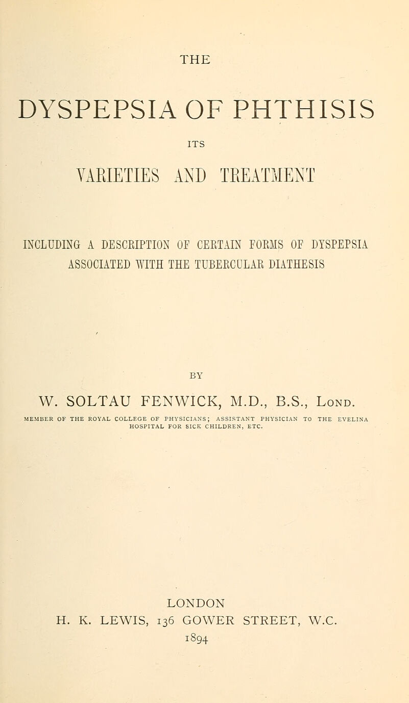 THE DYSPEPSIA OF PHTHISIS ITS VARIETIES AND TREATMENT INCLUDING A DESCRIPTION OF CERTAIN FORMS OF DYSPEPSIA ASSOCIATED WITH THE TUBERCULAR DIATHESIS BY W. SOLTAU FENWICK, M.D., B.S., Lond. MEMBER OF THE ROYAL COLLEGE OF PHYSICIANS; ASSISTANT PHYSICIAN TO THE EVELINA HOSPITAL FOR SICK CHILDREN, ETC. LONDON H. K. LEWIS, 136 GOWER STREET, W.C. 1894