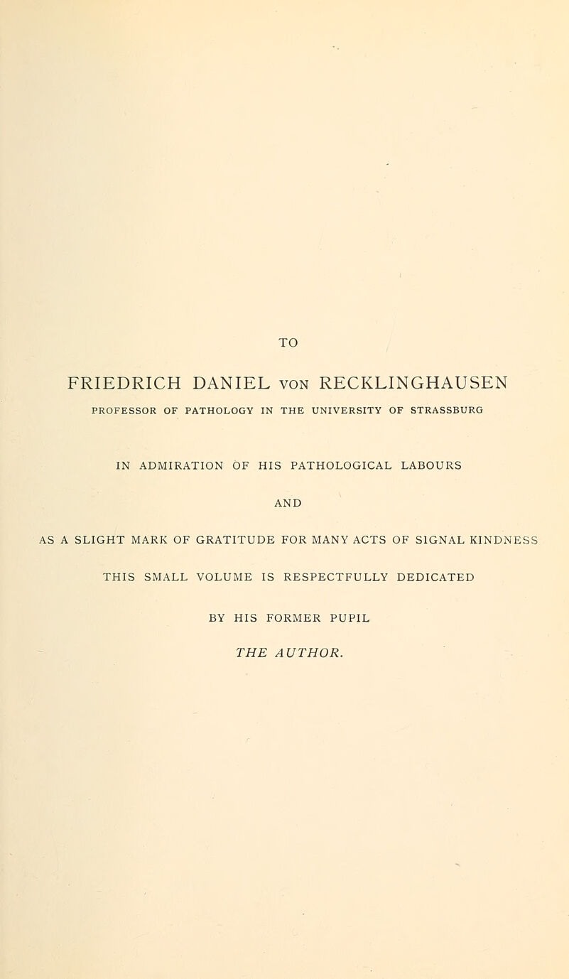 TO FRIEDRICH DANIEL von RECKLINGHAUSEN PROFESSOR OF PATHOLOGY IN THE UNIVERSITY OF STRASSBURG IN ADMIRATION OF HIS PATHOLOGICAL LABOURS AND AS A SLIGHT MARK OF GRATITUDE FOR MANY ACTS OF SIGNAL KINDNESS THIS SMALL VOLUME IS RESPECTFULLY DEDICATED BY HIS FORMER PUPIL THE AUTHOR.
