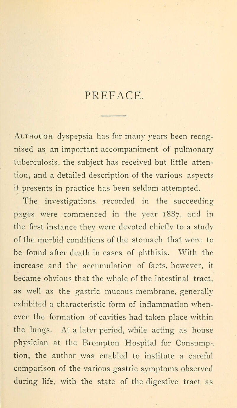 PREFACE. Although dyspepsia has for many years been recog- nised as an important accompaniment of pulmonary tuberculosis, the subject has received but little atten- tion, and a detailed description of the various aspects it presents in practice has been seldom attempted. The investigations recorded in the succeeding pages were commenced in the year 1887, and in the first instance they were devoted chiefly to a study of the morbid conditions of the stomach that were to be found after death in cases of phthisis. With the increase and the accumulation of facts, however, it became obvious that the whole of the intestinal tract, as well as the gastric mucous membrane, generally exhibited a characteristic form of inflammation when- ever the formation of cavities had taken place within the lungs. At a later period, while acting as house physician at the Brompton Hospital for Consump-. tion, the author was enabled to institute a careful comparison of the various gastric symptoms observed during life, with the state of the digestive tract as