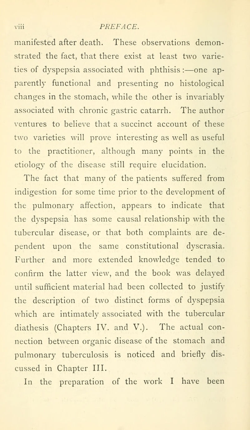 manifested after death. These observations demon- strated the fact, that there exist at least two varie- ties of dyspepsia associated with phthisis :—one ap- parently functional and presenting no histological changes in the stomach, while the other is invariably associated with chronic gastric catarrh. The author ventures to believe that a succinct account of these two varieties will prove interesting as well as useful to the practitioner, although many points in the etiology of the disease still require elucidation. The fact that many of the patients suffered from indigestion for some time prior to the development of the pulmonary affection, appears to indicate that the dyspepsia has some causal relationship with the tubercular disease, or that both complaints are de- pendent upon the same constitutional dyscrasia. Further and more extended knowledge tended to confirm the latter view, and the book was delayed until sufficient material had been collected to justify the description of two distinct forms of dyspepsia which are intimately associated with the tubercular diathesis (Chapters IV. and V.). The actual con- nection between organic disease of the stomach and pulmonary tuberculosis is noticed and briefly dis- cussed in Chapter III. In the preparation of the work I have been