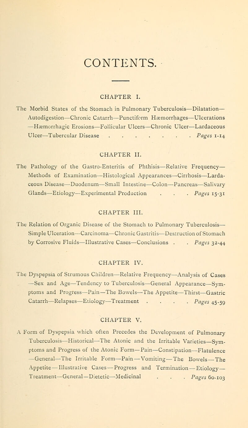 CONTENTS. CHAPTER I. The Morbid States of the Stomach in Pulmonary Tuberculosis—Dilatation— Autodigestion—Chronic Catarrh—Punctiform Haemorrhages—Ulcerations —Haemorrhagic Erosions—Follicular Ulcers—Chronic Ulcer—Lardaceous Ulcer—Tubercular Disease ....... Pages 1-14 CHAPTER II. The Pathology of the Gastro-Enteritis of Phthisis—Relative Frequency— Methods of Examination—Histological Appearances—Cirrhosis—Larda- ceous Disease—Duodenum—Small Intestine—Colon—Pancreas—Salivary Glands—Etiology—Experimental Production . . . Pages 15-31 CHAPTER III. The Relation of Organic Disease of the Stomach to Pulmonary Tuberculosis— Simple Ulceration—Carcinoma—Chronic Gastritis—Destruction of Stomach by Corrosive Fluids—Illustrative Cases—Conclusions . . Pages 32-44 CHAPTER IV. The Dyspepsia of Strumous Children—Relative Frequency—Analysis of Cases —Sex and Age—Tendency to Tuberculosis—General Appearance—Sym- ptoms and Progress—Pain—The Bowels—The Appetite—Thirst—Gastric Catarrh—Relapses—Etiology—Treatment .... Pages 45-59 CHAPTER V. A Form of Dyspepsia which often Precedes the Development of Pulmonary Tuberculosis—Historical—The Atonic and the Irritable Varieties—Sym- ptoms and Progress of the Atonic Form—Pain—Constipation—Flatulence —General—The Irritable Form—Pain—-Vomiting—The Bowels—-The Appetite — Illustrative Cases—Progress and Termination — Etiology ■ Treatment—General—Dietetic—-Medicinal . . . Pages 60-103