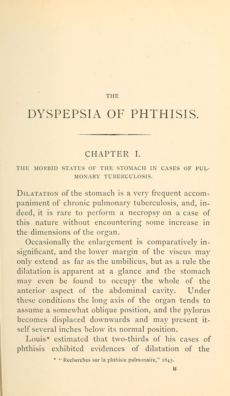 THE DYSPEPSIA OF PHTHISIS. CHAPTER I. THE MORBID STATES OF THE STOMACH IN CASES OF PUL- MONARY TUBERCULOSIS. Dilatation of the stomach is a very frequent accom- paniment of chronic pulmonary tuberculosis, and, in- deed, it is rare to perform a necropsy on a case of this nature without encountering some increase in the dimensions of the organ. Occasionally the enlargement is comparatively in- significant, and the lower margin of the viscus may only extend as far as the umbilicus, but as a rule the dilatation is apparent at a glance and the stomach may even be found to occupy the whole of the anterior aspect of the abdominal cavity. Under these conditions the long axis of the organ tends to assume a somewhat oblique position, and the pylorus becomes displaced downwards and may present it- self several inches below its normal position. Louis* estimated that two-thirds of his cases of phthisis exhibited evidences of dilatation of the *  Recherches sur la phthisie pulmonaire, 1843. B