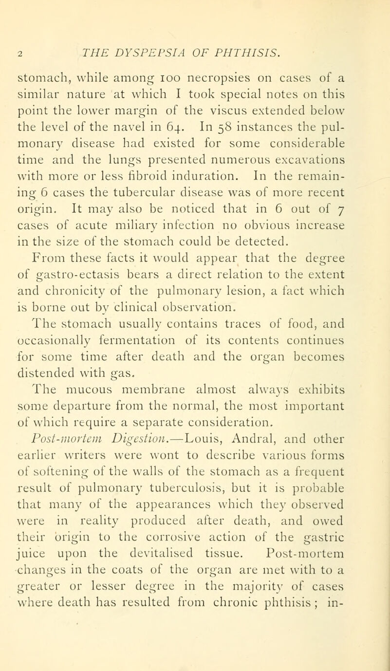 stomach, while among ioo necropsies on cases of a similar nature at which I took special notes on this point the lower margin of the viscus extended below the level of the navel in 64. In 58 instances the pul- monary disease had existed for some considerable time and the lungs presented numerous excavations with more or less fibroid induration. In the remain- in; 6 cases the tubercular disease was of more recent origin. It may also be noticed that in 6 out of 7 cases of acute miliary infection no obvious increase in the size of the stomach could be detected. From these facts it would appear that the degree of gastro-ectasis bears a direct relation to the extent and chronicity of the pulmonary lesion, a fact which is borne out by clinical observation. The stomach usually contains traces of food, and occasionally fermentation of its contents continues for some time after death and the organ becomes distended with gas. The mucous membrane almost always exhibits some departure from the normal, the most important of which require a separate consideration. Post-mortem Digestion.—Louis, Andral, and other earlier writers were wont to describe various forms of softening of the walls of the stomach as a frequent result of pulmonary tuberculosis, but it is probable that many of the appearances which they observed were in reality produced after death, and owed their origin to the corrosive action of the gastric juice upon the devitalised tissue. Post-mortem changes in the coats of the organ are met with to a greater or lesser degree in the majority of cases where death has resulted from chronic phthisis ; in-