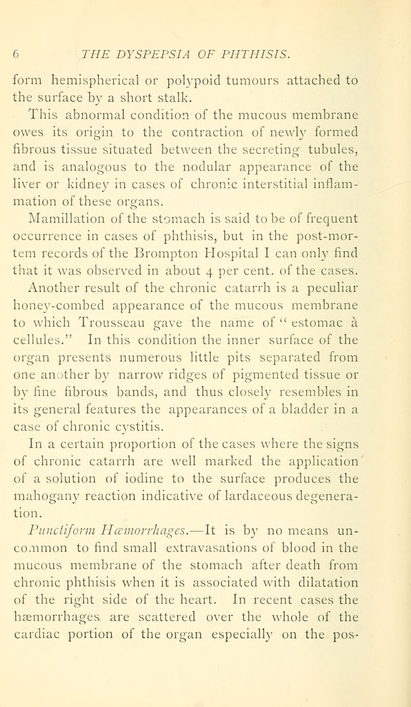 form hemispherical or polypoid tumours attached to the surface by a short stalk. This abnormal condition of the mucous membrane owes its origin to the contraction of newly formed fibrous tissue situated between the secreting tubules, and is analogous to the nodular appearance of the liver or kidney in cases of chronic interstitial inflam- mation of these organs. Mamillation of the stomach is said to be of frequent occurrence in cases of phthisis, but in the post-mor- tem records of the Brompton Hospital I can only find that it was observed in about 4 per cent, of the cases. Another result of the chronic catarrh is a peculiar honey-combed appearance of the mucous membrane to which Trousseau gave the name of  estomac a. cellules. In this condition the inner surface of the organ presents numerous little pits separated from one another by narrow ridges of pigmented tissue or by fine fibrous bands, and thus closely resembles in its general features the appearances of a bladder in a case of chronic cystitis. In a certain proportion of the cases where the signs of chronic catarrh are well marked the application of a solution of iodine to the surface produces the mahogany reaction indicative of lardaceous degenera- tion. Punctiform HcemorrJiagcs.—It is by no means un- common to find small extravasations of blood in the mucous membrane of the stomach after death from chronic phthisis when it is associated with dilatation of the right side of the heart. In recent cases the haemorrhages are scattered over the whole of the cardiac portion of the organ especially on the pos-