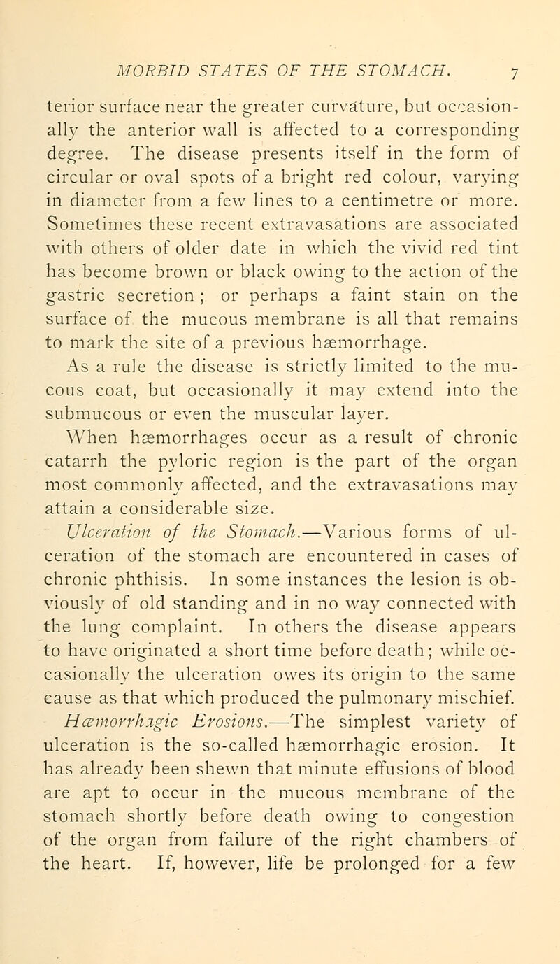 tenor surface near the greater curvature, but occasion- ally the anterior wall is affected to a corresponding degree. The disease presents itself in the form of circular or oval spots of a bright red colour, varying in diameter from a few lines to a centimetre or more. Sometimes these recent extravasations are associated with others of older date in which the vivid red tint has become brown or black owing to the action of the gastric secretion ; or perhaps a faint stain on the surface of the mucous membrane is all that remains to mark the site of a previous haemorrhage. As a rule the disease is strictly limited to the mu- cous coat, but occasionally it mav extend into the submucous or even the muscular layer. When haemorrhages occur as a result of chronic catarrh the pyloric region is the part of the organ most commonly affected, and the extravasations may attain a considerable size. Ulceration of the Stomach.—Various forms of ul- ceration of the stomach are encountered in cases of chronic phthisis. In some instances the lesion is ob- viously of old standing and in no way connected with the lung complaint. In others the disease appears to have originated a short time before death; while oc- casionally the ulceration owes its origin to the same cause as that which produced the pulmonary mischief. Hazmorrhigic Erosions.—The simplest variety of ulceration is the so-called haemorrhasfic erosion. It has already been shewn that minute effusions of blood are apt to occur in the mucous membrane of the stomach shortly before death owing to congestion of the or°:an from failure of the riedit chambers of the heart. If, however, life be prolonged for a few
