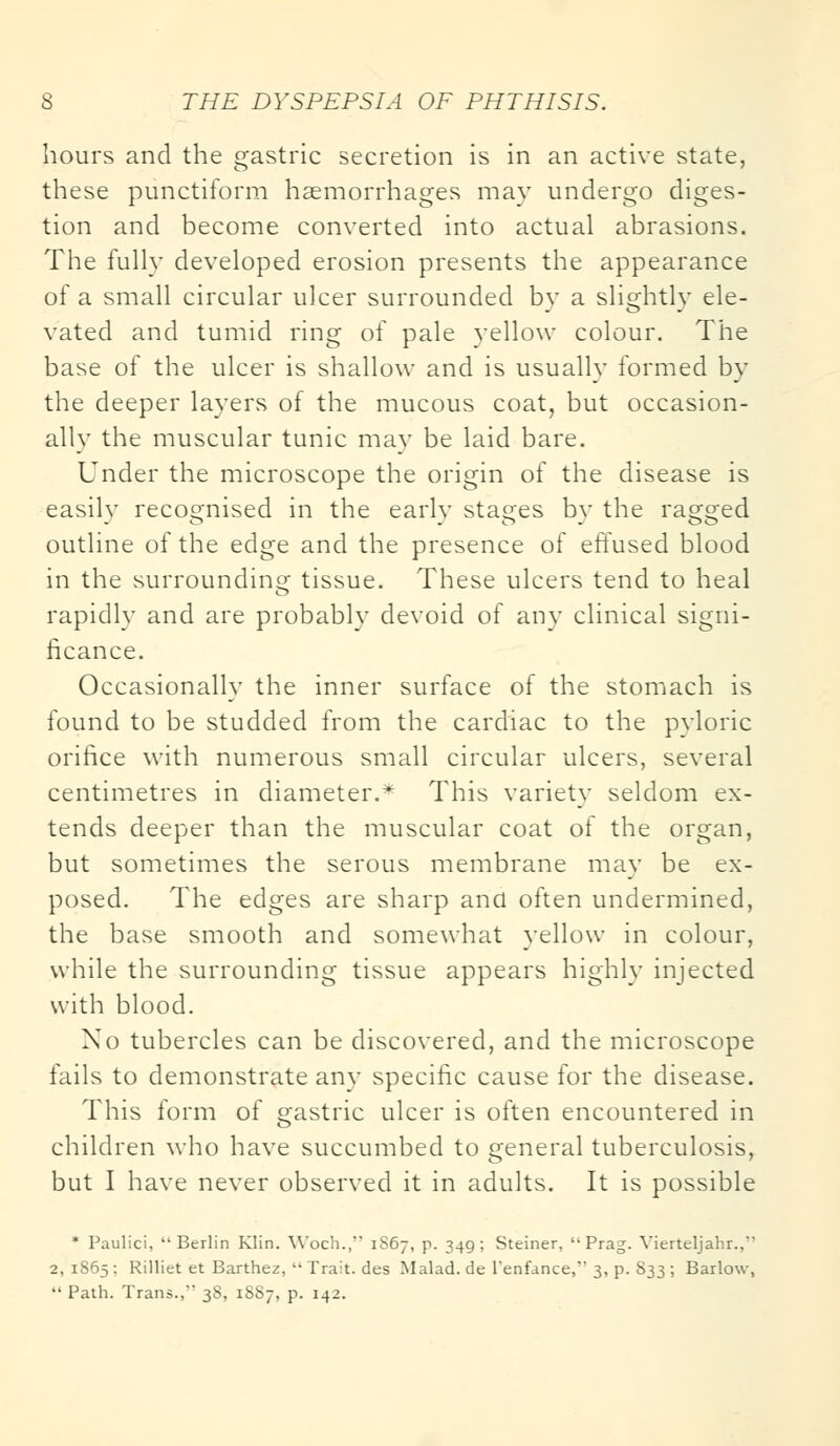 hours and the gastric secretion is in an active state, these punctiform haemorrhages may undergo diges- tion and become converted into actual abrasions. The fully developed erosion presents the appearance of a small circular ulcer surrounded by a slightly ele- vated and tumid ring of pale yellow colour. The base of the ulcer is shallow and is usually formed by the deeper layers of the mucous coat, but occasion- ally the muscular tunic may be laid bare. Under the microscope the origin of the disease is easilv recognised in the earlv stages bv the rasped outline of the edge and the presence of effused blood in the surrounding tissue. These ulcers tend to heal rapidly and are probably devoid of any clinical signi- ficance. Occasionally the inner surface of the stomach is found to be studded from the cardiac to the pyloric orifice with numerous small circular ulcers, several centimetres in diameter.* This variety seldom ex- tends deeper than the muscular coat of the organ, but sometimes the serous membrane may be ex- posed. The edges are sharp and often undermined, the base smooth and somewhat yellow in colour, while the surrounding tissue appears highly injected with blood. No tubercles can be discovered, and the microscope fails to demonstrate any specific cause for the disease. This form of gastric ulcer is often encountered in children who have succumbed to general tuberculosis, but I have never observed it in adults. It is possible * Paulici,  Berlin Klin. Woch., 1S67, p. 349; Steiner,  Prag. Vierteljahr.,' 2, 1S65 : Rilliet et Barthez,  Trait, des Malad. de Penfance, 3, p. 833 ; Barlow,  Path. Trans., 38, 1887, p. 142.